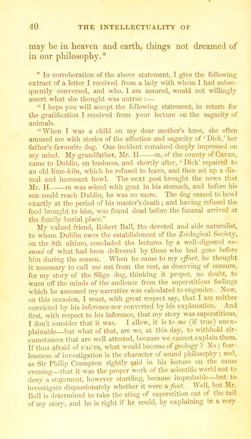 may be in heaven and earth, things not dreamed of in our philosophy.* * In corroboration of the above statement, I give the following extract of a letter I received from a lady with whom I had subse- quently conversed, and who. I am assured, would not willingly assert what she thought was untrue :— “ I hope you will accept the following statement, in return for the gratification I received from your lecture on the sagacity of animals. “When I was a child on my dear mother’s knee, she often amused me with stories of the affection and sagacity of ‘ Dick,’ her father’s favourite dog. One incident remained deeply impressed on my mind. My grandfather, Mr. H m, of the county of Cavan, came to Dublin, ou business, and shortly after, ‘ Dick’ repaired to an old lime-kiln, which he refused to leave, and then set up a dis- mal and incessant howl. The next post brought the news that Mr. IT——m was seized with gout in his stomach, and before his son could reach Dublin, be was uo more. The dog ceased to howl exactly at the period of his master’s death ; and having refused the food brought to him, was found dead before the funeral arrived at the family burial place.” My valued friend, Robert Ball, the devoted and able naturalist, to whom Dublin owes the establishment of the Zoological Society, on the 8th ultimo, concluded the lectures by a well-digested re- sume of what had been delivered by those who had gone before him during the season. When he came to my effort, he thought it necessary to cull me out from the rest, as deserving of censure, for my story of the Sligo dog, thinking it proper, no doubt, to warn off the minds of the audience from the superstitious feelings which he assumed my narrative was calculated to engender. Now, on this occasion, I must, with great respect say, that I am neither convicted by his inference nor converted by his explanation. And first, with respect to his inference, that my story was superstitious, I don’t consider that it was. I allow, it is to me (if true) unex- plainable—but what of that, are we, at this day, to withhold cir- cumstances that are well attested, because we cannot explain them. If thus afraid of facts, what would become of geology ? No ; fear- lessness of investigation is the character of sound philosophy ; and, as Sir Philip Crampton rightly fjaid in his lecture on the same evening that it was the proper work of the scientific world not to deny a statement, however startling, because improbable—but to investigate dispassionately whether it were a fact. TV ell, but Air. Ball is determined to take the sting of superstition out of the tail of my storv, and he is right if he could, by explaining in a veiv