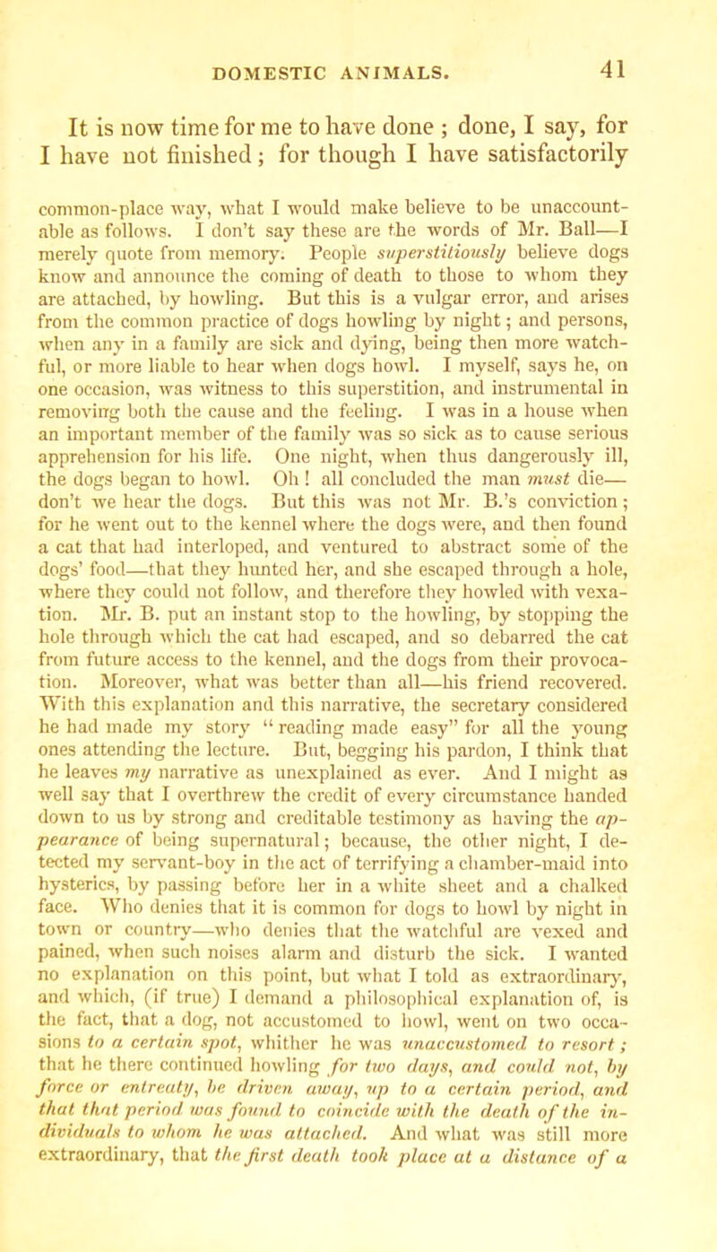 It is now time for me to have done ; done, I say, for I have not finished; for though I have satisfactorily common-place way, what I would make believe to be unaccount- able as follows. I don’t say these are the words of Mr. Ball—I merely quote from memory. People superstitiously believe dogs know and announce the coming of death to those to whom they are attached, by howling. But this is a vulgar error, and arises from the common practice of dogs howling by night; and persons, when any in a family are sick and dying, being then more watch- ful, or more liable to hear when dogs howl. I myself, says he, on one occasion, was witness to this superstition, and instrumental in removing both the cause and the feeling. I was in a house when an important member of the family was so sick as to cause serious apprehension for his life. One night, when thus dangerously ill, the dogs began to howl. Oh ! all concluded the man must die— don’t we hear the dogs. But this was not Mr. B.’s conviction ; for he went out to the kennel where the dogs were, and then found a cat that had interloped, and ventured to abstract some of the dogs’ food—that they hunted her, and she escaped through a hole, where they could not follow, and therefore they howled with vexa- tion. Mr. B. put an instant stop to the howling, by stopping the hole through which the cat had escaped, and so debarred the cat from future access to the kennel, and the dogs from their provoca- tion. Moreover, what was better than all—his friend recovered. With this explanation and this narrative, the secretary considered he had made my story “ reading made easy” for all the young ones attending the lecture. But, begging his pardon, I think that he leaves my narrative as unexplained as ever. And I might as well say that I overthrew the credit of every circumstance handed down to us by strong and creditable testimony as having the ap- pearance of being supernatural; because, the other night, I de- tected my servant-boy in the act of terrifying a chamber-maid into hysterics, by passing before her in a white sheet and a chalked face. Who denies that it is common for dogs to howl by night in town or country—who denies that the watchful are vexed and pained, when such noises alarm and disturb the sick. I wanted no explanation on this point, but what I told as extraordinary, and which, (if true) I demand a philosophical explanation of, is the fact, that a dog, not accustomed to howl, went on two occa- sions to a certain spot, whither he was unaccustomed to resort; that he there continued howling for two days, and could not, by force or entreaty, be driven away, up to a certain period, and that that period was found to coincide with the death of the in- dividuals to whom he was attached. And what was still more extraordinary, that the first death took place at a distance of a