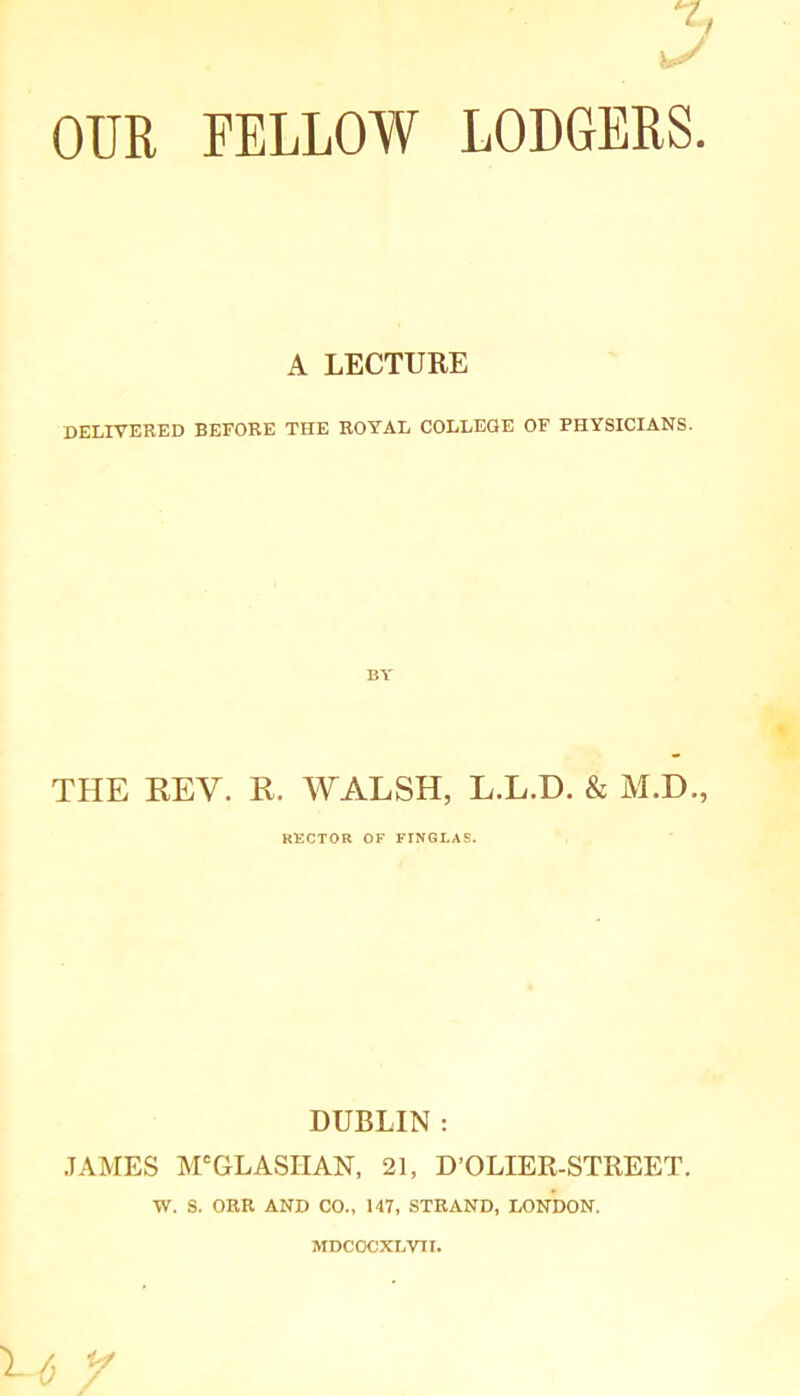 OUR FELLOW LODGERS A LECTURE delivered before the royal college of physicians. BY THE REV. R. WALSH, L.L.D. & M.D., RECTOR OF FINGLAS. DUBLIN : JAMES M'GLASHAN, 21, D’OLIER-STREET. W. S. ORR AND CO., 147, STRAND, LONDON. MDCOCXLVII.