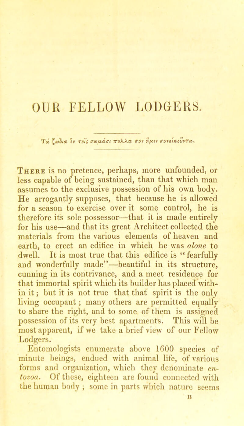 Tec t^ai'dioc ?v ra/V eruat/.ru xoXXa cruv %//.tv trvroixevvra. There is no pretence, perhaps, more unfounded, or less capable of being sustained, than that which man assumes to the exclusive possession of his own body. He arrogantly supposes, that because he is allowed for a season to exercise over it some control, he is therefore its sole possessor—that it is made entirely for his use—and that its great Architect collected the materials from the various elements of heaven and earth, to erect an edifice in which he was alone to dwell. It is most true that this edifice is “fearfully and wonderfully made”—beautiful in its structure, cunning in its contrivance, and a meet residence for that immortal spirit which its builder has placed with- in it; but it is not true that that spirit is the only living occupant; many others are permitted equally to share the right, and to some of them is assigned possession of its very best apartments. This will be most apparent, if we take a brief view of our Fellow Lodgers. Entomologists enumerate above lfiOO species of minute beings, endued with animal life, of various forms and organization, which they denominate en- tozoa. Of these, eighteen are found connected with the human body ; some in parts which nature seems n