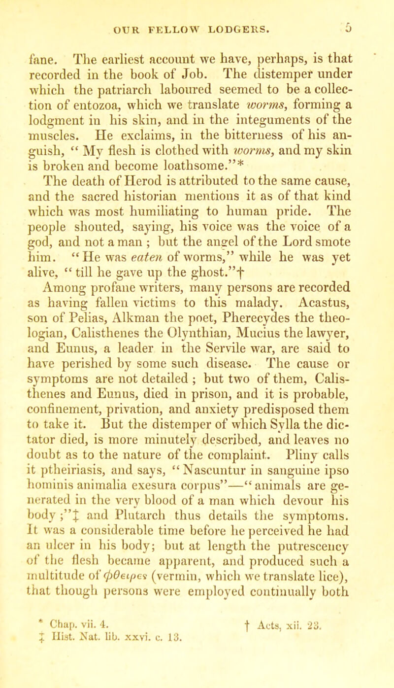 fane. The earliest account we have, perhaps, is that recorded in the book of Job. The distemper under which the patriarch laboured seemed to be a collec- tion of entozoa, which we translate worms, forming a lodgment in his skin, and in the integuments of the muscles. lie exclaims, in the bitterness of his an- guish, “ My flesh is clothed with worms, and my skin is broken and become loathsome.”* The death of Herod is attributed to the same cause, and the sacred historian mentions it as of that kind which was most humiliating to human pride. The people shouted, saying, his voice was the voice of a god, and not a man ; but the angel of the Lord smote him. “ He was eaten of worms,” while he was yet alive, “ till he gave up the ghost.”i* Among profane writers, many persons are recorded as having fallen victims to this malady. Acastus, son of Pelias, Alkman the poet, Pherecydes the theo- logian, Calisthenes the Qlynthian, Mucius the lawyer, and Eunus, a leader in the Servile war, are said to have perished by some such disease. The cause or symptoms are not detailed ; but two of them, Calis- thenes and Eunus, died in prison, and it is probable, confinement, privation, and anxiety predisposed them to take it. But the distemper of which Sylla the dic- tator died, is more minutely described, and leaves no doubt as to the nature of the complaint. Pliny calls it ptheiriasis, and says, “Nascuntur in sanguine ipso hominis animalia exesura corpus”—“ animals are ge- nerated in the very blood of a man which devour his body and Plutarch thus details the symptoms. It was a considerable time before he perceived he had an ulcer in his body; but at length the putrescency of the flesh became apparent, and produced such a multitude of 00et/jes (vermin, which we translate lice), that though persons were employed continually both + Hist. Nat. lib. xxvi. c. 13.