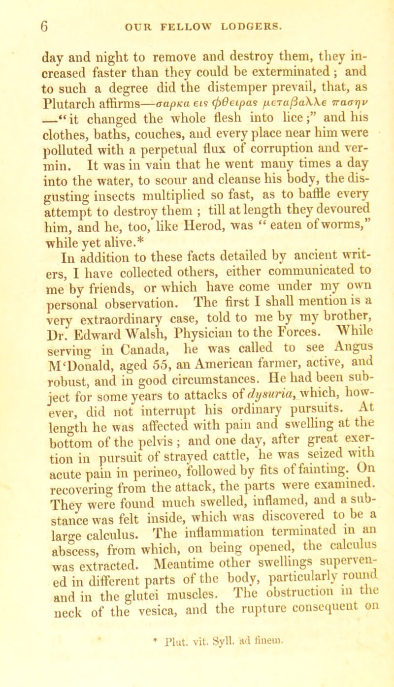 day and night to remove and destroy them, they in- creased faster than they could be exterminated ; and to such a degree did the distemper prevail, that, as Plutarch affirms—capita eis (f)6eipas yecaftaWe Traarjv “it changed the whole flesh into lice;” and his clothes, baths, couches, and every place near him were polluted with a perpetual flux of corruption and ver- min. It was in vain that he went many times a day into the water, to scour and cleanse his body, the dis- gusting insects multiplied so fast, as to baffle every attempt to destroy them ; till at length they devoured him, and he, too, like Herod, was “ eaten of worms,” while yet alive.* In addition to these facts detailed by ancient writ- ers, I have collected others, either communicated to me by friends, or which have come under my own personal observation. The first I shall mention is a very extraordinary case, told to me by my brother, Dr. Edward Walsh, Physician to the Forces. While serving in Canada, he was called to see Angus M‘Donald, aged 55, an American farmer, active, and robust, and in good circumstances. He had been sub- ject for some years to attacks of dysuria, which, how- ever, did not interrupt his ordinary pursuits. At length he was affected with pain and swelling at the bottom of the pelvis ; and one day, after great exer- tion in pursuit of strayed cattle, he was seized with acute pain in perineo, followed by fits ot fainting. On recovering from the attack, the parts were examined. They were found much swelled, inflamed, and a sub- stance was felt inside, which was discovered to be a laro-e calculus. The inflammation terminated in an abscess, from which, on being opened, the calculus was extracted. Meantime other swellings superven- ed in different parts of the body, particularly round and in the glutei muscles. The obstruction in the neck of the vesica, and the rupture consequent on Plut. vit. Syll. ad finein.