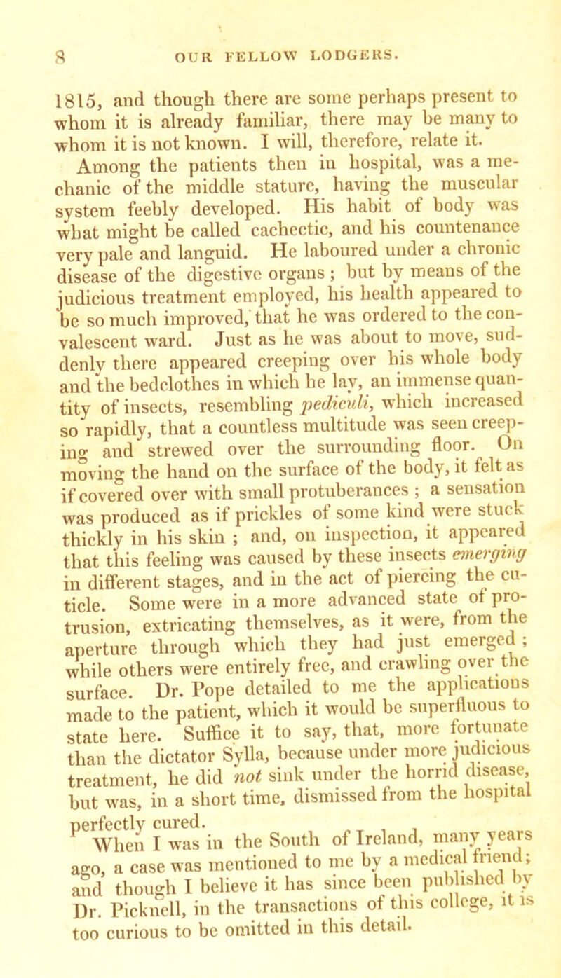 1815, and though there are some perhaps present to whom it is already familiar, there may be many to whom it is not known. I will, therefore, relate it. Among the patients then in hospital, was a me- chanic of the middle stature, having the muscular system feebly developed. His habit ot body was what might be called cachectic, and his countenance very pale and languid. He laboured under a chronic disease of the digestive organs ; but by means of the judicious treatment employed, his health appeared to be so much improved, that he was ordered to the con- valescent ward. Just as he was about to move, sud- denly there appeared creeping over his wdiole body and the bedclothes in which he lay, an immense quan- tity of insects, resembling pediculi, which increased so rapidly, that a countless multitude was seen creep- in0- and strewed over the surrounding floor. On moving the hand on the surface of the body, it felt as if covered over with small protuberances ; a sensation was produced as if prickles of some kind were stuck thickly in his skin ; and, on inspection, it appeared that this feeling was caused by these insects emerging in different stages, and in the act of piercing the cu- ticle. Some were in a more advanced state ot pro- trusion, extricating themselves, as it were, from the aperture through which they had just emerged ; while others were entirely free, and crawling over the surface. Ur. Pope detailed to me the applications made to the patient, which it would be superfluous to state here. Suffice it to say, that, more fortunate than the dictator Sylla, because under more judicious treatment, he did not sink under the horrid disease, but was, in a short time, dismissed from the hospital perfectly cured. T , When I was in the South of Ireland, many years ago, a case was mentioned to me by a medical friend; and though I believe it has since been published by Dr. Picknell, in the transactions of this college, it is too curious to be omitted in this detail.