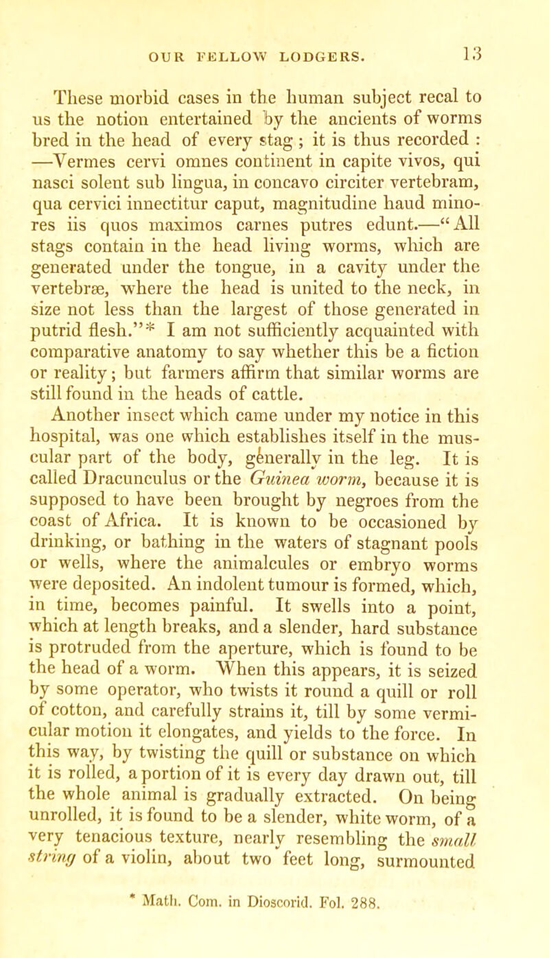 These morbid cases in the human subject recal to us the notion entertained by the ancients of worms bred in the head of every stag ; it is thus recorded : —Vermes cervi omnes continent in capite vivos, qui nasci solent sub lingua, in concavo circiter vertebram, qua cervici innectitur caput, magnitudine haud mino- res iis quos maximos carnes putres edunt.—“All stags contain in the head living worms, which are generated under the tongue, in a cavity under the vertebrae, where the head is united to the neck, in size not less than the largest of those generated in putrid flesh.”* I am not sufficiently acquainted with comparative anatomy to say whether this be a fiction or reality; but farmers affirm that similar worms are still found in the heads of cattle. Another insect which came under my notice in this hospital, was one which establishes itself in the mus- cular part of the body, generally in the leg. It is called Dracunculus or the Guinea worm, because it is supposed to have been brought by negroes from the coast of Africa. It is known to be occasioned by drinking, or bathing in the waters of stagnant pools or wells, where the animalcules or embryo worms were deposited. An indolent tumour is formed, which, in time, becomes painful. It swells into a point, which at length breaks, and a slender, hard substance is protruded from the aperture, which is found to be the head of a worm. When this appears, it is seized by some operator, who twists it round a quill or roll of cotton, and carefully strains it, till by some vermi- cular motion it elongates, and yields to the force. In this way, by twisting the quill or substance on which it is rolled, a portion of it is every day drawn out, till the whole animal is gradually extracted. On being unrolled, it is found to be a slender, white worm, of a very tenacious texture, nearly resembling the small strinff of a violin, about two feet long, surmounted * Math. Com. in Dioscorid. Fol. 288.