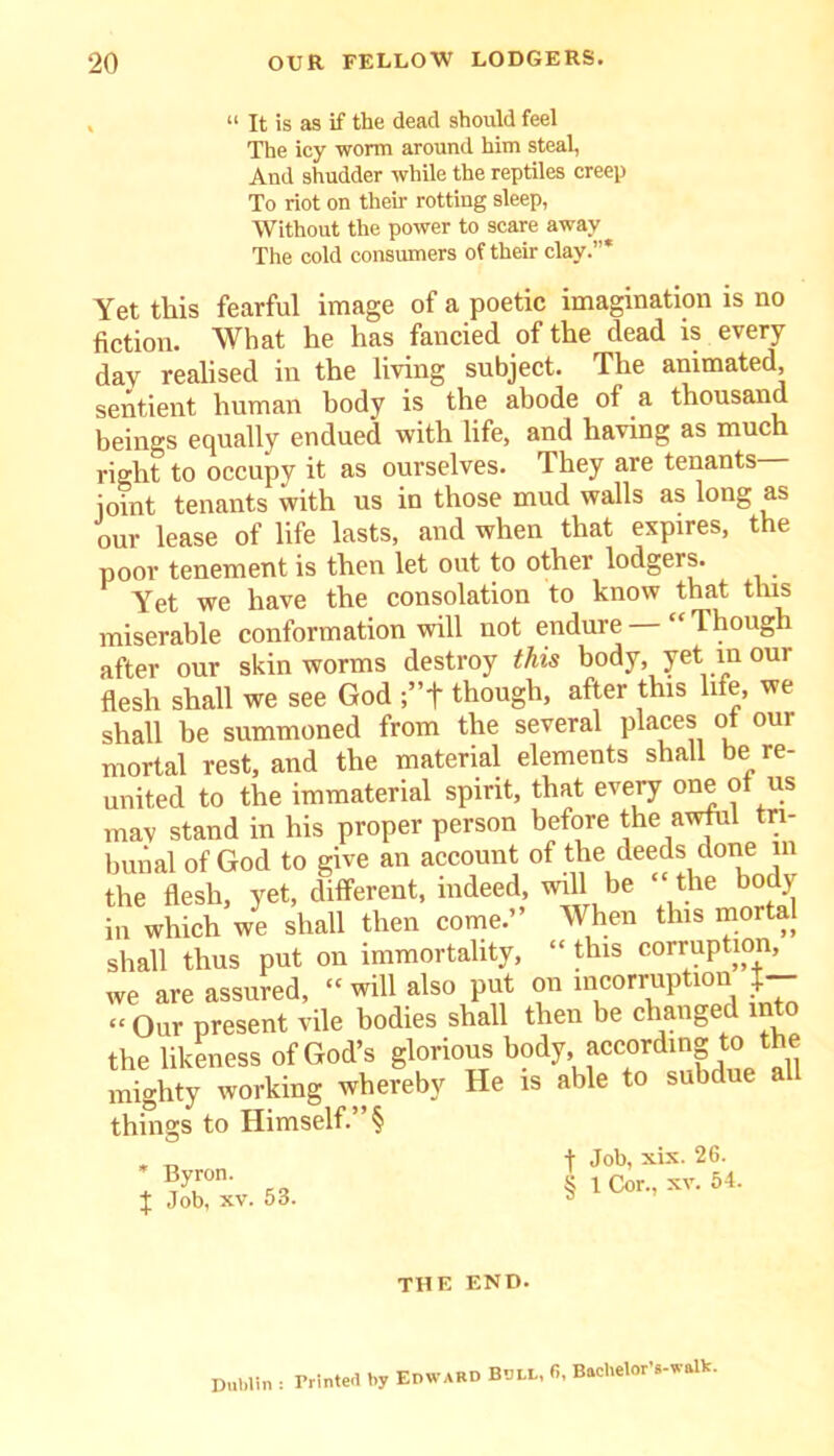 “ It is as if the dead should feel The icy worm around him steal, And shudder while the reptiles creep To riot on their rotting sleep, Without the power to scare away The cold consumers of their clay.”* Yet this fearful image of a poetic imagination is no fiction. What he has fancied of the dead is every dav realised in the living subject. The animated, sentient human body is the abode of a thousand beings equally endued with life, and having as much right to occupy it as ourselves. They are tenants joint tenants with us in those mud walls as long as our lease of life lasts, and when that expires, the poor tenement is then let out to other lodgers. Yet we have the consolation to know that tins miserable conformation will not endure “Though after our skin worms destroy this body, yet m our flesh shall we see God ;”t though, after this life, we shall be summoned from the several places ot our mortal rest, and the material elements shall be re- united to the immaterial spirit, that every one s mav stand in his proper person before the awful tri- bunal of God to give an account of the deeds done in the flesh, yet, different, indeed, will be “ the bodj in which we shall then come.” When this mortal shall thus put on immortality, “ this corruption, we are assured, “ will also put on incorruption J— “ Our present vile bodies shall then be changed into the likeness of God’s glorious body accordmg to the mighty working whereby He is able to subdue a things to Himself.” § * Byron. J Job, xv. 53. -j- Job, xix. 26. § 1 Cor., xv. 54. THE END. Dublin : Printed by Edward Bull, 6, Baehelor’s-walb.