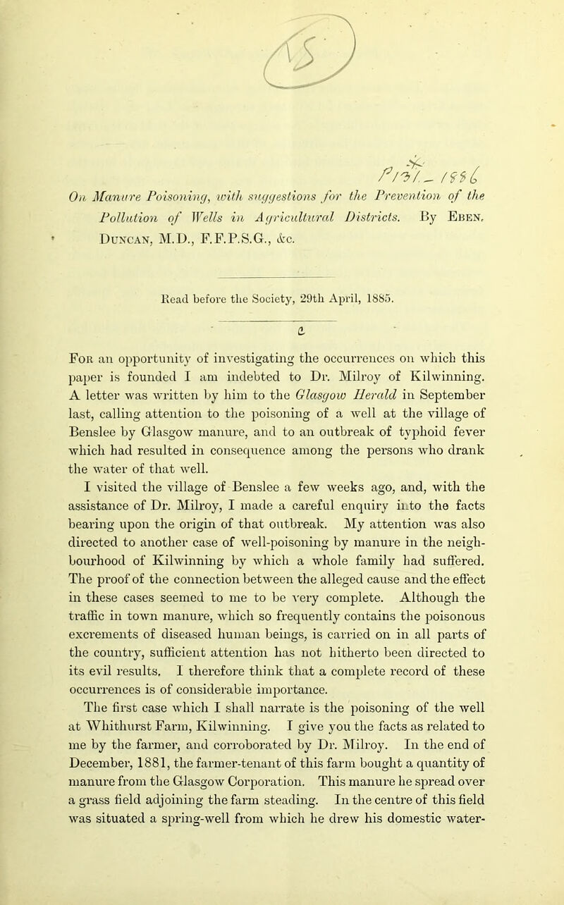 r/'b/.~ /9f(> On Manure Poisoning, with suggestions for the Prevention of the Pollution of Wells in Agricultural Districts. By Eben, Duncan, M.D., F.F.P.S.G., &c. Read before the Society, 29th April, 1885. a For an opportunity of investigating the occurrences on which this paper is founded I am indebted to Dr. Milroy of Kilwinning. A letter was written by him to the Glasgow Herald in September last, calling attention to the poisoning of a well at the village of Benslee by Glasgow manure, and to an outbreak of typhoid fever which had resulted in consequence among the persons avIio drank the water of that well. I visited the village of Benslee a few weeks ago, and, with the assistance of Dr. Milroy, I made a careful enquiry into the facts bearing upon the origin of that outbreak. My attention was also directed to another case of well-poisoning by manure in the neigh- bourhood of Kilwinning by which a whole family had suffered. The proof of the connection between the alleged cause and the effect in these cases seemed to me to be very complete. Although the traffic in town manure, which so frequently contains the poisonous excrements of diseased human beings, is carried on in all parts of the country, sufficient attention has not hitherto been directed to its evil results, I therefore think that a complete record of these occurrences is of considerable importance. The first case which I shall narrate is the poisoning of the well at Whithurst Farm, Kilwinning. I give you the facts as related to me by the farmer, and corroborated by Dr. Milroy. In the end of December, 1881, the farmer-tenant of this farm bought a quantity of manure from the Glasgow Corporation. This manure he spread over a grass field adjoining the farm steading. In the centre of this field was situated a spring-well from which he drew his domestic water-