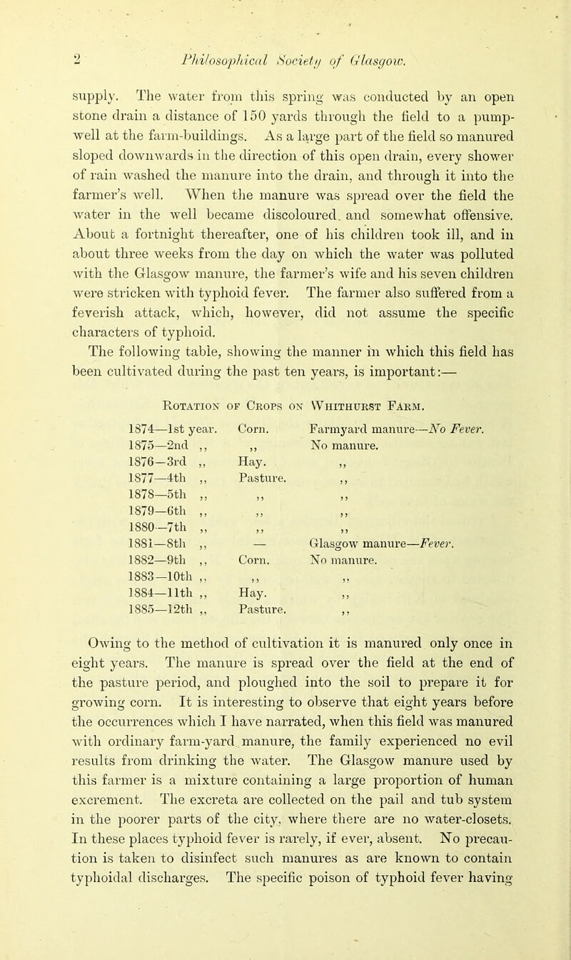supply. The water from this spring was conducted by an open stone drain a distance of 150 yards through the field to a pump- well at the farm-buildings. As a large part of the field so manured sloped downwards in the direction of this open drain, every shower of rain washed the manure into the drain, and through it into the farmer’s well. When the manure was spread over the field the water in the well became discoloured, and somewhat offensive. About a fortnight thereafter, one of his children took ill, and in about three weeks from the day on which the water was polluted with the Glasgow manure, the farmer’s wife and his seven children were stricken with typhoid fever. The farmer also suffered from a feverish attack, which, however, did not assume the specific characters of typhoid. The following table, showing the manner in which this field has been cultivated during the past ten years, is important:— Rotation of Crops on Whithurst Farm, 1S74—1st year. Corn. Farmyard manure—No Fever 1875—2nd ,, )) No manure. 1876—3rd „ Hay. 1877—4th „ Pasture. J > 1878—5th „ ,, ,, 1879—6th ,, ,, 9 f 1S80—7 th ,, ,, } J 1881—8th ,, — Glasgow manure—Fever. 1882—9th ,, Corn. No manure. 1883-10th ,, ,, ,, 1884—11th ,, Hay. 5 > 1885—12th „ Pasture, J ? Owing to the method of cultivation it is manured only once in eight years. The manure is spread over the field at the end of the pasture period, and ploughed into the soil to prepare it for growing corn. It is interesting to observe that eight years before the occurrences which I have narrated, when this field was manured with ordinary farm-yard manure, the family experienced no evil results from drinking the water. The Glasgow manure used by this farmer is a mixture containing a large proportion of human excrement. The excreta are collected on the pail and tub system in the poorer parts of the city, where there are no water-closets. In these places typhoid fever is rarely, if ever, absent. No precau- tion is taken to disinfect such manures as are known to contain typhoidal discharges. The specific poison of typhoid fever having