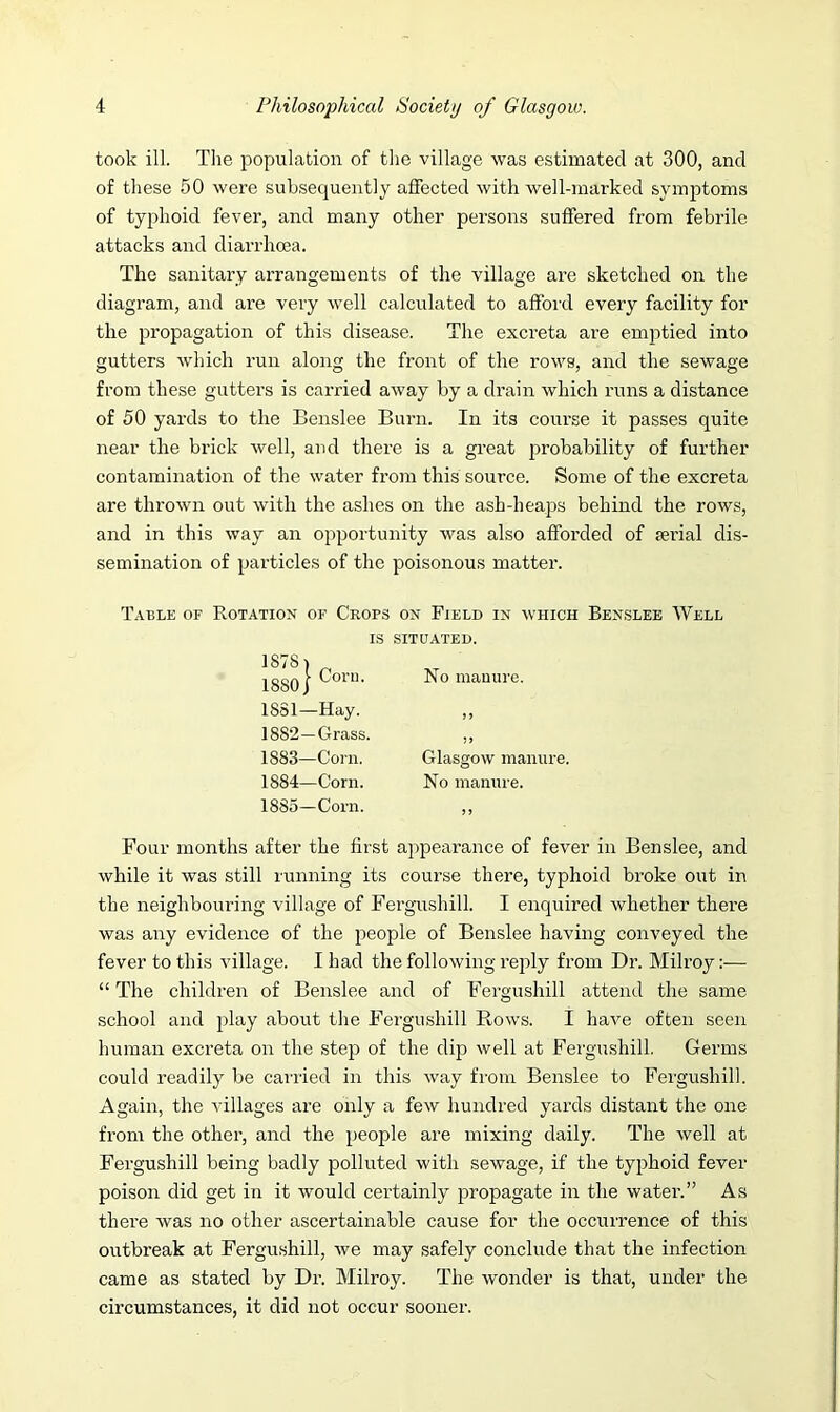 took ill. The population of the village was estimated at 300, and of these 50 were subsequently affected with well-marked symptoms of typhoid fever, and many other persons suffered from febrile attacks and diarrhoea. The sanitary arrangements of the village are sketched on the diagram, and are very well calculated to afford every facility for the propagation of this disease. The excreta are emptied into gutters which run along the front of the rows, and the sewage from these gutters is carried away by a drain which runs a distance of 50 yards to the Benslee Burn. In its course it passes quite near the brick well, and there is a great probability of further contamination of the water from this source. Some of the excreta are thrown out with the ashes on the ash-heaps behind the rows, and in this way an opportunity was also afforded of serial dis- semination of particles of the poisonous matter. Table of Rotation of Crops on Field in which Benslee Well IS SITUATED. Four months after the first appearance of fever in Benslee, and while it was still running its course there, typhoid broke out in the neighbouring village of Fergushill. I enquired whether there was any evidence of the people of Benslee having conveyed the fever to this village. I had the following reply from Dr. Milroy:— “ The children of Benslee and of Fergushill attend the same school and play about the Fergushill Rows. I have often seen human excreta on the step of the dip well at Fergushill. Germs could readily be carried in this way from Benslee to Fergushill. Again, the villages are only a few hundred yards distant the one from the other, and the people are mixing daily. The well at Fergushill being badly polluted with sewage, if the typhoid fever poison did get in it would certainly propagate in the water.” As there was no other ascertainable cause for the occurrence of this outbreak at Fergushill, we may safely conclude that the infection came as stated by Dr. Milroy. The wonder is that, under the circumstances, it did not occur sooner. No manure. 1881— Hay. 1882— Grass. 1883— Corn. 1884— Corn. 1885— Corn. Glasgow manure. No manure.