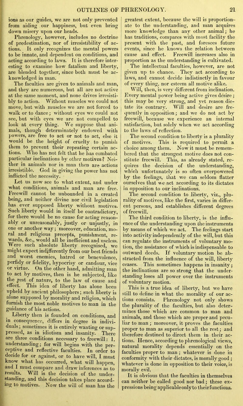 ions as our guides, we are not only prevented from aiding our happiness, but even bring down misery upon our heads. Phrenology, however, includes no doctrine of predestination, nor of irresistibility of ac- tions. It only recognizes the mental powers to be innate, and dependent on conditions, and acting according to laws. It is therefore inter- esting to examine how fatalism and liberty, are blended together, since both must be ac- knowledged in man. The faculties are given to animals and man, and they are numerous, but all are not active at the same moment, and none drives irresisti- bly to action. Without muscles we could not move, but with muscles we are not forced to walk or to dance; without eyes we could not see, but with eyes we are not compelled to look at every thing. We suppose that ani- mals, though determinately endowed with powers, are free to act or not to act, else it would be the height of cruelty to punish them to prevent their repeating certain ac- tions. W ho has not felt that he has combated particular inclinations by other motives? Nei- ther in animals nor in man then are actions irresistible. God in giving the power has not inflicted the necessity. Let us now see to what extent, and under what conditions, animals and man are free. Freewill cannot be unbounded in a created being, and neither divine nor civil legislation has ever supposed liberty without motives. Such liberty would in itself be contradictory, for there would be no cause for acting reason- ably or unreasonably, justly or unjustly, in one or another way; moreover, education, mo- ral and religious precepts, punishment, re- wards, &c., would all be inefficient and useless. Were such absolute liberty recognised, we might expect indifferently from our best friends and worst enemies, hatred or benevolence, perfidy or fidelity, hypocrisy or candour, vice or virtue. On the other hand, admitting man to act by motives, then is he subjected, like the rest of nature, to the law of cause and effect. This idea of liberty has alone been upheld by ancient philosophers; such liberty is alone supposed by morality and religion, which furnish the most noble motives to man in the guidance of his actions. Liberty then is founded on conditions, and in consequence, differs in degree in indivi- duals; sometimes it is entirely wanting or sup- pressed, as in idiotism and insanity. There are three conditions necessary to freewill: ]. understanding; for will begins with the per- ceptive and reflective faculties. In order to decide for or against, or to have will, I must know what has occurred, what will happen, and I must compare and draw inferences as to results. Will is the decision of the under- standing, and this decision takes place accord- ing to motives. Now the will of man has the greatest extent, because the will is proportion- ate to the understanding, and man acquires more knowledge than any other animal; he has traditions, compares with most facility the present with the past, and foresees future events, since he knows the relation between cause and effect. Freewill increases also in proportion as the understanding is cultivated. The intellectual faculties, however, are not given up to chance. They act according to laws, and cannot decide indistinctly in favour of every thing, nor esteem all motive alike. Will, then, is very different from inclination. Every mental power being active gives desire; this may be very strong, and yet reason dic- tate its contrary. Will and desire are fre- quently in opposition; and we do not act by freewill, because we experience an internal satisfaction, but solely when we act according to the laws of reflection. The second condition to liberty is a plurality of motives. This is required to permit a choice among them. Now it must be remem- bered that the strongest motive does not con- stitute freewill. This, as already stated, re- quires the decision of the understanding, which unfortunately is so often overpowered by the feelings, that we can seldom flatter ourselves that we act according to its dictates in opposition to our inclinations. The second condition to liberty, viz., plu- rality of motives, like the first, varies in differ- ent persons, and establishes different degrees of freewill. The third condition to liberty, is the influ- ence of the understanding upon the instruments by means of which we act. The feelings start into activity independently of the will, but this can regulate the instruments of voluntary mo- tion, the assistance of which is indispensable to outward deeds. If voluntary motion be ab- stracted from the influence of the will, liberty ceases. This sometimes happens in insanity; the inclinations are so strong that the under- standing loses all power over the instruments of voluntary motion. This is a true idea of liberty, but we have still to define in what the morality of our ac- tions consists. Phrenology not only show's the plurality of the faculties, but also deter- mines those which are common to man and animals, and those which are proper and pecu- liar to man ; moreover, it proves the faculties proper to man as superior to all the rest; and therefore destined to direct them in their ac- tions. Hence, according to phrenological views, natural morality depends essentially on the faculties proper to man; whatever is done in conformity with their dictates, is morally good ; whatever is done in opposition to their voice, is morally evil. It is obvious that the faculties in themselves can neither be called good nor bad; these ex- pressions being applicable only to theirfunctions.