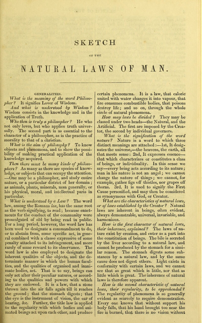 OF THE NATURAL LAWS OF MAN. GENERALITIES. What is the meaning of the word Philoso- pher ? It signifies Lover of Wisdom. And what is understood by Wisdom ? Wisdom consists in the knowledge and in the application of Truth. Who then is truly a philosopher ? tie who not only loves, but who applies truth univer- sally. The second part is as essential to the character of a philosopher, as is the practice of morality to that of a Christian. What is the aim of philosophy ? To know objects and phenomena, and to show the possi- bility of making practical application of the knowledge acquired. Then there must be many kinds of philoso- phers ? As many as there are species of know- ledge, or subjects that can occupy the attention. —One may be a philosopher, and study entire nature, or a particular district of her domain ; as animals, plants, minerals, man generally, or his physical, moral, and intellectual parts in particular. What is understood by a Law ? The word law, among the Romans lex, lias the same root as the verb signifying, to read; because enact- ments for the conduct of the community were promulgated of old by being read in public. For a long period, however, the word law has been used to designate a commandment to do, or to abstain from, some specific act, in gene- ral combined with a clause expressive of some penalty attached to its infringement, and more rarely of some reward to its observance. The word law is also employed to designate the inherent qualities of the objects, and the de- terminate manner in which the human facul- ties, and the qualities of organised and inani- mate bodies, act. That is to say, beings can only act after their peculiar natures, or accord- ing to the qualities and powers with which they are endowed. It is a law, that a stone thrown into the air falls again till it reaches the ground; that the stomach digests; that the eye is the instrument of vision, the ear of hearing, &c. Further, the title law is applied to the regularity with which bodies and ani- mated beings act upon each other, and produce certain phenomena. It is a law, that caloric united with water changes it into vapour, that fire consumes combustible bodies, that poisons destroy life; and so on, through the whole circle of natural phenomena. How may laws be divided ?■ They may be classed under two heads—the Natural, and the Artificial. The first are imposed by the Crea- tor, the second by individual governors. What is the signification of the word nature ? Nature is a word to which three distinct meanings are attached :—1st, It desig- nates the universe,—the heavens, the earth, all that meets sense: 2nd, It expresses essence—. that which characterizes or constitutes a class of beings, or individuality. In this sense we say—every being acts according to its nature; man in his nature is not an angel; we cannot change the nature of things; we cannot, for example, gather figs off thistles, nor grapes off thorns. 3rd. It is used to signify the First Cause personified, and may then be considered as synonymous with God, or Creator. What are the characteristics of natural laws, or of laws established by the Creator ? Natural laws are inherent in beings, often evident, always demonstrable, universal, invariable, and harmonious. How is the first character of natural laics, their inherence, explained ? The laws of na- ture exist by creation, and enter as a part into the constitution of beings. The bile is secreted by the liver according to a natural law, and cannot be produced by the stomach for a simi- lar reason. The stomach digests some sub- stances by a natural law, and by the same cause does not digest others. Light exists in conformity with certain laws, and we cannot see that as great which is little, nor that as little which is great. The inherence of natural laws is therefore apparent. How is the second characteristic of natural laws, their regularity, to be apprehended ? The regularity of phenomena is so generally evident as scarcely to require demonstration. Every one knows that without support his body falls, that his hand brought too near the fire is burned, that there is no vision without