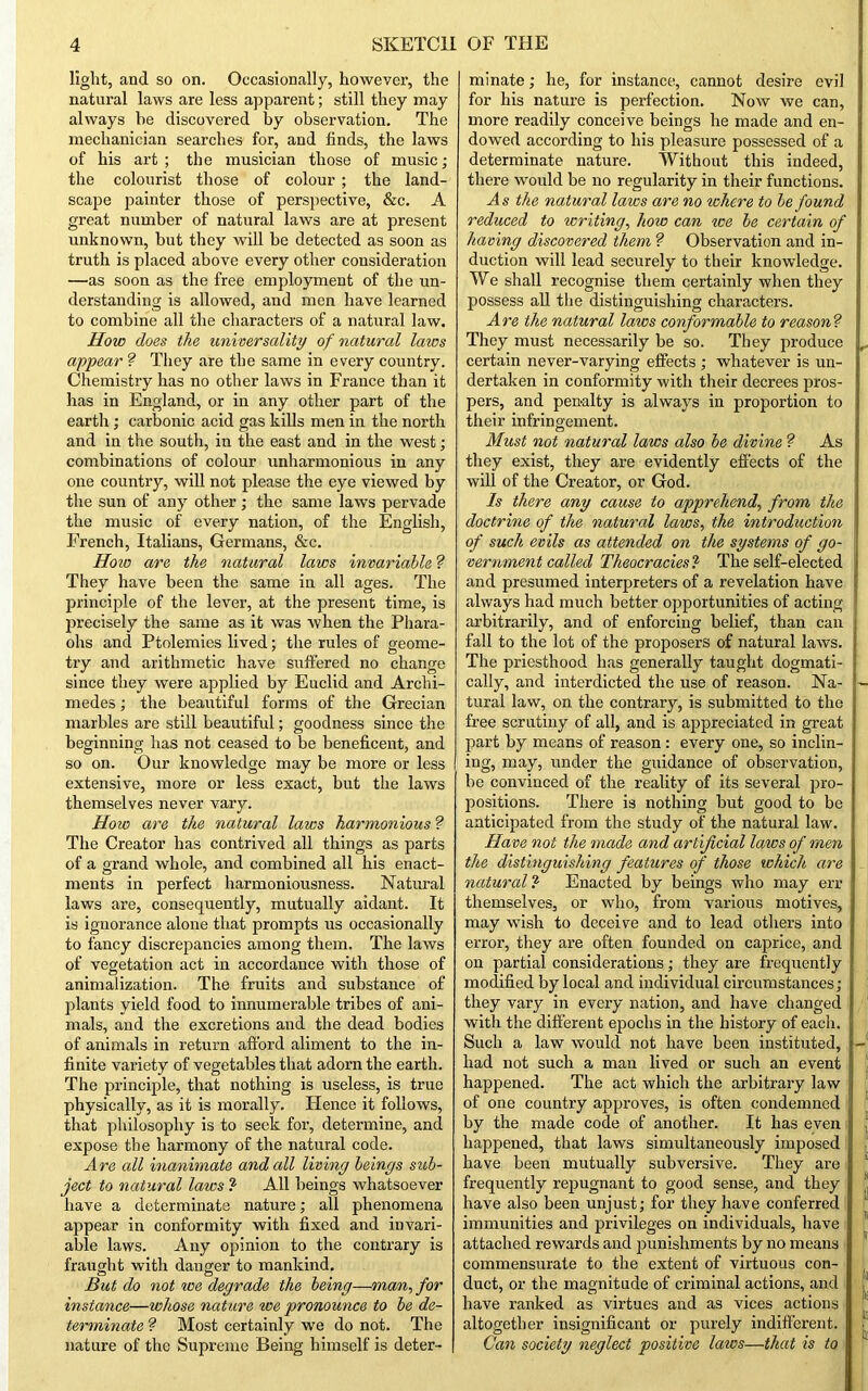 light, and so on. Occasionally, however, the natural laws are less apparent; still they may always be discovered by observation. The mechanician searches for, and finds, the laws of his art ; the musician those of music; the colourist those of colour ; the land- scape painter those of perspective, &c. A great number of natural laws are at present unknown, but they will he detected as soon as truth is placed above every other consideration —as soon as the free employment of the un- derstanding is allowed, and men have learned to combine all the characters of a natural law. How does the universality of natural laics appear ? They are the same in every country. Chemistry has no other laws in France than it has in England, or in any other part of the earth; carbonic acid gas kills men in the north and in the south, in the east and in the west; combinations of colour unharmonious in any one country, will not please the eye viewed by the sun of any other ; the same laws pervade the music of every nation, of the English, French, Italians, Germans, &c. How are the natural laws invariable ? They have been the same in all ages. The principle of the lever, at the present time, is precisely the same as it was when the Phara- ohs and Ptolemies lived; the rules of geome- try and arithmetic have suffered no change since they were applied by Euclid and Archi- medes ; the beautiful forms of the Grecian marbles are still beautiful; goodness since the beginning has not ceased to be beneficent, and so on. Our knowledge may be more or less extensive, more or less exact, but the laws themselves never vary. How are the natural laws harmonious ? The Creator has contrived all things as parts of a grand whole, and combined all his enact- ments in perfect harmoniousness. Natural laws are, consequently, mutually aidant. It is ignorance alone that prompts us occasionally to fancy discrepancies among them. The laws of vegetation act in accordance with those of animalization. The fruits and substance of plants yield food to innumerable tribes of ani- mals, and the excretions and the dead bodies of animals in return afford aliment to the in- finite variety of vegetables that adorn the earth. The principle, that nothing is useless, is true physically, as it is morally. Hence it follows, that philosophy is to seek for, determine, and expose the harmony of the natural code. Are all inanimate and all living beings sub- ject to natural laws ? All beings whatsoever have a determinate nature; all phenomena appear in conformity with fixed and invari- able laws. Any opinion to the contrary is fraught with danger to mankind. But do not tee degrade the being—man, for instance—whose nature we pronounce to be de- terminate ? Most certainly we do not. The nature of the Supreme Being himself is deter- minate ; he, for instance, cannot desire evil for his nature is perfection. Now we can, more readily conceive beings he made and en- dowed according to his pleasure possessed of a determinate nature. Without this indeed, there would he no regularity in their functions. As the natural laws are no where to be found reduced to writing, how can we be certain of having discovered them ? Observation and in- duction will lead securely to their knowledge. We shall recognise them certainly when they possess all the distinguishing characters. Are the natural laics conformable to reason? They must necessarily be so. They produce certain never-varying effects ; whatever is un- dertaken in conformity with their decrees pros- pers, and penalty is always in proportion to their infringement. Must not natural laws also be divine ? As they exist, they are evidently effects of the will of the Creator, or God. Is there any cause to apprehend, from the doctrine of the natural laws, the introduction of such evils as attended on the systems of go- vernment called Theocracies,1 The self-elected and presumed interpreters of a revelation have always had much better opportunities of acting arbitrarily, and of enforcing belief, than can fall to the lot of the proposers of natural laws. The priesthood has generally taught dogmati- cally, and interdicted the use of reason. Na- tural law, on the contrary, is submitted to the free scrutiny of all, and is appreciated in great part by means of reason: every one, so inclin- ing, may, under the guidance of observation, be convinced of the reality of its several pro- positions. There is nothing but good to be anticipated from the study of the natural law. Have not the made and artificial laws of men the distinguishing features of those which are natural! Enacted by beings who may err themselves, or who, from various motives, may wish to deceive and to lead others into error, they are often founded on caprice, and on partial considerations; they are frequently modified by local and individual circumstances; they vary in every nation, and have changed with the different epochs in the history of each. Such a law would not have been instituted, had not such a man lived or such an event happened. The act which the arbitrary law of one country approves, is often condemned by the made code of another. It has even happened, that laws simultaneously imposed have been mutually subversive. They are frequently repugnant to good sense, and they have also been unjust; for they have conferred immunities and privileges on individuals, have attached rewards and punishments hy no means commensurate to the extent of virtuous con- duct, or the magnitude of criminal actions, and have ranked as virtues and as vices actions altogether insignificant or purely indifferent. Can society neglect positive laws—that is to i I 1 8 II It f fa It ! k
