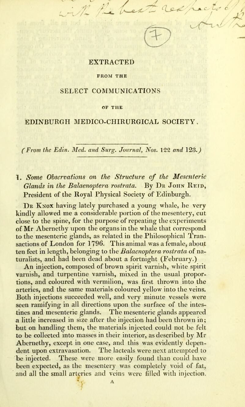 EXTRACTED FROM THE SELECT COMMUNICATIONS OF THE EDINBURGH MEDICO-CHIRURGICAL SOCIETY. (From the Edin. Med. and Surg. Journal, Nos. 122 and 123. J 1. Some Obscrvatioiis on the Structure of the Mesenteric Glands in the Balaenoptera rostrata. By Du John Reid, President of the Royal Physical Society of Edinburgh. Dr Knox having lately purchased a young whale, he very kindly allowed me a considerable portion of the mesentery, cut close to the spine, for the purpose of repeating the experiments of Mr Abernethy upon the organs in the whale that correspond to the mesenteric glands, as related in the Philosophical Tran- sactions of London for 1796. This animal was a female, about ten feet in length, belonging to the Balaenoptera rostrata of na- turalists, and had been dead about a fortnight (February.) An injection, composed of brown spirit varnish, white spirit varnish, and turpentine varnish, mixed in the usual propor- tions, and coloured with vermilion, was first thrown into the arteries, and the same materials coloured yellow into the veins. Both injections succeeded well, and very minute vessels were seen ramifying in all directions upon the surface of the intes- tines and mesenteric glands. The mesenteric glands appeared a little increased in size after the injection had been thrown in; but on handling them, the materials injected could not be felt to be collected into masses in their interior, as described by Mr Abernethy, except in one case, and this was evidently depen- dent upon extravasation. The lacteals were next attempted to be injected. These were more easily found than could have been expected, as the mesentery was completely void of fat, and all the small arteries and veins were filled with injection.