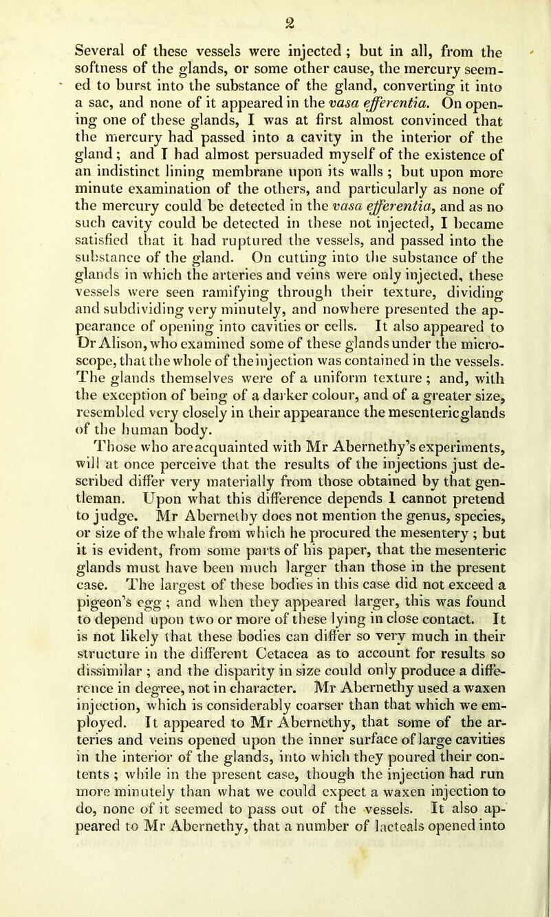 Several of these vessels were injected; but in all, from the softness of the glands, or some other cause, the mercury seem- * ed to burst into the substance of the gland, converting it into a sac, and none of it appeared in the vasa efferentia. On open- ing one of these glands, I was at first almost convinced that the mercury had passed into a cavity in the interior of the gland ; and T had almost persuaded myself of the existence of an indistinct lining membrane upon its walls ; but upon more minute examination of the others, and particularly as none of the mercury could be detected in the vasa efferentia, and as no such cavity could be detected in these not injected, I became satisfied that it had ruptured the vessels, and passed into the substance of the gland. On cutting into the substance of the glands in which the arteries and veins were only injected, these vessels were seen ramifying through their texture, dividing and subdividing very minutely, and nowhere presented the ap- pearance of opening into cavities or cells. It also appeared to Dr Alison, who examined some of these glands under the micro- scope, that the whole of theinjection was contained in the vessels. The glands themselves were of a uniform texture ; and, with the exception of being of a darker colour, and of a greater size, resembled very closely in their appearance the mesentericglands of the human body. Those who areacquainted with Mr Abernethy’s experiments, will at once perceive that the results of the injections just de- scribed differ very materially from those obtained by that gen- tleman. Upon what this difference depends 1 cannot pretend to judge. Mr Abernethy does not mention the genus, species, or size of the whale from which he procured the mesentery ; but it is evident, from some parts of his paper, that the mesenteric glands must have been much larger than those in the present case. The laro-est of these bodies in this case did not exceed a o pigeon’s egg; and when they appeared larger, this was found to depend upon two or more of these lying in close contact. It is not likely that these bodies can differ so very much in their structure in the different Cetacea as to account for results so dissimilar ; and the disparity in size could only produce a diffe- rence in degree, not in character. Mr Abernethy used a waxen injection, which is considerably coarser than that which we em- ployed. 11 appeared to Mr Abernethy, that some of the ar- teries and veins opened upon the inner surface of large cavities in the interior of the glands, into which they poured their con- tents ; while in the present case, though the injection had run more minutely than what we could expect a waxen injection to do, none of it seemed to pass out of the vessels. It also ap- peared to Mr Abernethy, that a number of lacteals opened into