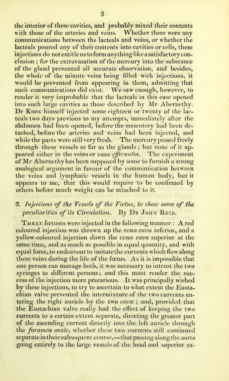 the interior of these cavities, and probably mixed their contents with those of the arteries and veins. Whether there were any communications between the lacteals and veins, or whether the lacteals poured any of their contents into cavities or cells, these injections do not entitle us to form any thing like a satisfactory con- clusion ; for the extravasation of the mercury into the substance of the gland prevented all accurate observation, and besides, the whole of the minute veins being filled with injections, it would be prevented from appearing in them, admitting that such communications did exist. We saw enough, however, to render it very improbable that the lacteals in this case opened into such large cavities as those described by Mr Abernethy. Dr Knox himself injected some eighteen or twenty of the lac- teals two days previous to my attempts, immediately after the abdomen had been opened, before the mesentery had been de- tached, before the arteries and veins had been injected, and while the parts were still very fresh. The mercury passed freely through these vessels as far as the glands ; but none of it ap- peared either in the veins or vasa efferentia. The experiment of Mr Abernethy has been supposed by some to furnish a strong analogical argument in favour of the communication between the veins and lymphatic vessels in the human body, but it appears to me, that this would require to be confirmed by others before much weight can be attached to it. 2. Injections of the Vessels of the Foetus, to slioiv some of the 'peculiarities of its Circulation. By Dr John Reid. Three fetuses were injected in the following manner: A red coloured injection was thrown up the vena cava inferior, and a yellow-coloured injection down the vena cava superior at the same time, and as much as possible in equal quantity, and with equal force, to endeavour to imitate the currents which flowalong these veins during the life of the fetus. As it is impossible that one person can manage both, it was necessary to intrust the two syringes to different persons; and this must render the suc- cess of the injection more precarious. It was principally wished by these injections, to try to ascertain to what extent the Eusta- chian valve prevented the intermixture of the two currents en- tering the right auricle by the two cavas; and, provided that the Eustachian valve really had the effect of keeping the two currents to a certain extent separate, directing the greater part of the ascending current directly into the left auricle through the foramen ovale, whether these two currents still continued separate in their subsequent course,—that passing along the aorta going entirely to the large vessels of the head and superior ex-