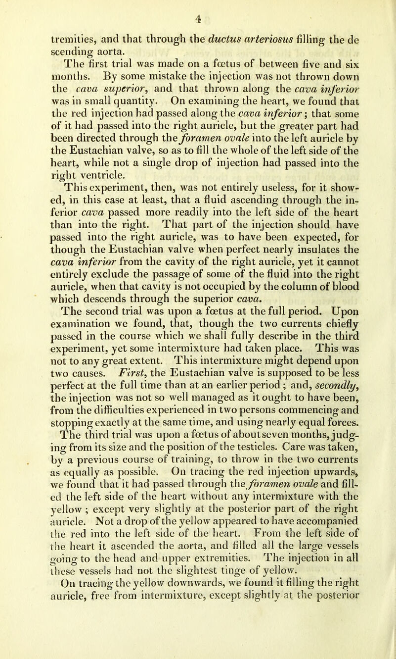 tremities, and that through the ductus arteriosus filling the de scending aorta. The first trial was made on a foetus of between five and six months. By some mistake the injection was not thrown down the cava superior, and that thrown along the cava inferior was in small quantity. On examining the heart, we found that the red injection had passed along the cava inferior; that some of it had passed into the right auricle, but the greater part had been directed through the foramen ovale into the left auricle by the Eustachian valve, so as to fill the whole of the left side of the heart, while not a single drop of injection had passed into the right ventricle. This experiment, then, was not entirely useless, for it show- ed, in this case at least, that a fluid ascending through the in- ferior cava passed more readily into the left side of the heart than into the right. That part of the injection should have passed into the right auricle, was to have been expected, for though the Eustachian valve when perfect nearly insulates the cava inferior from the cavity of the right auricle, yet it cannot entirely exclude the passage of some of the fluid into the right auricle, when that cavity is not occupied by the column of blood which descends through the superior cava. The second trial was upon a foetus at the full period. Upon examination we found, that, though the two currents chiefly passed in the course which we shall fully describe in the third experiment, yet some intermixture had taken place. This was not to any great extent. This intermixture might depend upon two causes. First, the Eustachian valve is supposed to be less perfect at the full time than at an earlier period ; and, secondly, the injection was not so well managed as it ought to have been, from the difficulties experienced in two persons commencing and stopping exactly at the same time, and using nearly equal forces. The third trial was upon a foetus of about seven months, judg- ing from its size and the position of the testicles. Care was taken, bv a previous course of training, to throw in the two currents as equally as possible. On tracing the red injection upwards, we found that it had passed through thq foramen ovale and fill- ed the left side of the heart without any intermixture with the yellow ; except very slightly at the posterior part of the right auricle. Not a drop of the yellow appeared to have accompanied the red into the left side of the heart. From the left side of the heart it ascended the aorta, and filled all the large vessels going to the head and upper extremities. The injection in all these vessels had not the slightest tinge of yellow. On tracing the yellow downwards, we found it filling the right auricle, free from intermixture, except slightly at the posterior