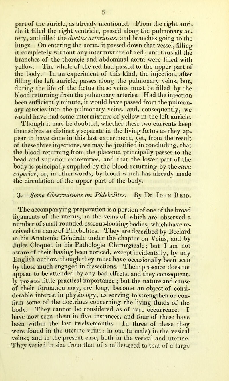 part of the auricle, as already mentioned. From the right auri- cle it filled the right ventricle, passed along the pulmonary ar- tery, and filled the ductus arteriosus, and branches going to the lungs. On entei'ing the aorta, it passed down that vessel, filling it completely without any intermixture of red ; and thus all the branches of the thoracic and abdominal aorta were filled with yellow. The whole of the red had passed to the upper part of the body. In an experiment of this kind, the injection, after filling the left auricle, passes along the pulmonary veins, but, during the life of the foetus these veins must be filled by the blood returning from the pulmonary arteries. Had the injection been sufficiently minute, it w'ould have passed from the pulmon- ary arteries into the pulmonary veins, and, consequently, we would have had some intermixture of yellow in the left auricle. Though it may be doubted, whether these two currents keep themselves so distinctly separate in the living foetus as they ap- pear to have done in this last experiment, yet, from the result of these three injections, we may be justified in concluding, that the blood returning from the placenta principally passes to the head and superior extremities, and that the lower part of the body is principally supplied by the blood returning by the cava superior, or, in other words, by blood which has already made the circulation of the upper part of the body. 3.—Some Observations on Phleboliles. By Dr John Reid. The accompanying preparation is a portion of one of the broad ligaments of the uterus, in the veins of which are observed a number of small rounded osseous-looking bodies, which have re- ceived the name of Phlebolites. They are described by Beclard in his Anatomie Generale under the chapter on Veins, and by Jules Cloquet in his Pathologie Chirurgicale; but I am not aware of their having been noticed, except incidentally, by any English author, though they must have occasionally been seen by those much engaged in dissections. Their presence does not appear to be attended by any bad effects, and they consequent- ly possess little practical importance ; but the nature and cause of their formation may, ere long, become an object of consi- derable interest in physiology, as serving to strengthen or con- firm some of the doctrines concerning the living fluids of the body. They cannot be considered as of rare occurrence. I have now seen them in five instances, and four of these have been within the last twelvemonths. In three of these they were found in the uterine veins; in one (a male) in the vesical veins; and in the present case, both in the vesical and uterine. They varied in size from that of a millet-seed to that of a large