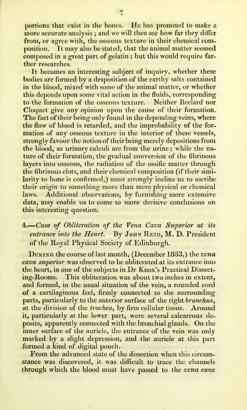 portions that exist in the bones. He has promised to make a more accurate analysis ; and we will then see how far they differ from, or agree with, the osseous texture in their chemical com- position. It may also be stated, that the animal matter seemed composed in a great part of gelatin ; but this would require far- ther researches. It becomes an interesting subject of inquiry, whether these bodies are formed by a desposition of the earthy salts contained in the blood, mixed with some of the animal matter, or whether this depends upon some vital action in the fluids, corresponding to the formation of the osseous texture. Neither Beclard nor Cloquet give any opinion upon the cause of their formation. The fact of their being only found in the depending veins, where the flow of blood is retarded, and the improbability of the for- mation of any osseous texture in the interior of these vessels, strongly favour the notion of their being merely depositions from the blood, as urinary calculi are from the urine; while the na- ture of their formation, the gradual conversion of the fibrinous layers into osseous, the radiation of the ossific matter through the fibrinous clots, and their chemical composition (if their simi- larity to bone is confirmed,) must strongly incline us to ascribe their origin to something more than mere physical or chemical laws. Additional observations, by furnishing more extensive data, may enable us to come to more decisive conclusions on this interesting question. 4.—Case of Obliteration of the Vena Cava Superior at its entrance into the Heart. By John Reid, M. D. President of the Royal Physical Society of Edinburgh. Duking the course of last month, (December 1833,) the vena cava superior was observed to be obliterated at its entrance into the heart, in one of the subjects in Dr Knox’s Practical Dissect- ing-Rooms. This obliteration was about two inches in extent, and formed, in the usual situation of the vein, a rounded cord of a cartilaginous feel, firmly connected to the surrounding parts, particularly to the anterior surface of the right bronchus, at the division of the trachea, by firm cellular tissue. Around it, particularly at the lower part, were several calcareous de- posits, apparently connected with the bronchial glands. On the inner surface of the auricle, the entrance of the vein was only marked by a slight depression, and the auricle at this part formed a kind of digital pouch. From the advanced state of the dissection when this circum- stance was discovered, it was difficult to trace the channels through which the blood must have passed to the vena cava