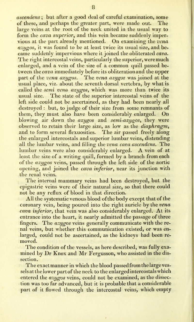ascendens; but after a good deal of careful examination, some of these, and perhaps the greater part, were made out. The large veins at the root of the neck united in the usual way to form the cava superior, and this vein became suddenly imper- vious at the part already mentioned. On examining the vena azygos, it was found to be at least twice its usual size, and be- came suddenly impervious where it joined the obliterated cava. The right intercostal veins, particularly the superior, were much enlarged, and a vein of the size of a common quill passed be- tween the cava immediately before its obliteration and the upper part of the vena azygos. The vena azygos was joined at the usual place, viz. about the seventh dorsal vertebra, by what is called the semi vena azygos, which was more than twice its usual size. The state of the superior intercostal veins of the left side could not be ascertained, as they had been nearly all destroyed : but, to judge of their size from some remnants of them, they must also have been considerably enlarged. On blowing air down the azygos and semi-azygos, they were observed to retain their large size, as low as the diaphragm, and to form several flexuosities. The air passed freely along the enlarged intercostals and superior lumbar veins, distending all the lumbar veins, and filling the vena cava ascendens. The lumbar veins were also considerably enlarged. A vein of at least the size of a writing quill, formed by a branch from each of the azygos veins, passed through the left side of the aortic opening, and joined the cava inferior, near its junction with the renal veins. The internal mammary veins had been destroyed, but the epigastric veins were of their natural size, so that there could not be any reflux of blood in that direction. All the systematic venous blood of the body except that of the coronary vein, being poured into the right auricle by the vena cava inferior, that vein was also considerably enlarged. At its entrance into the heart, it nearly admitted the passage of three fingers. The azygos veins generally communicate with the re- nal veins, but whether this communication existed, or was en- larged, could not be ascertained, as the kidneys had been re- moved. The condition of the vessels, as here described, was fully exa- mined by Dr Ivnox and Mr Fergusson, who assisted in the dis- section. The exactmanner in which the blood passed from the large ves- sels at the lower partof the neck to the enlarged intercostals which entered the azygos veins, could not be examined, as the dissec- tion was too far advanced, but it is probable that a considerable part of it flowed through the intercostal veins, which empty