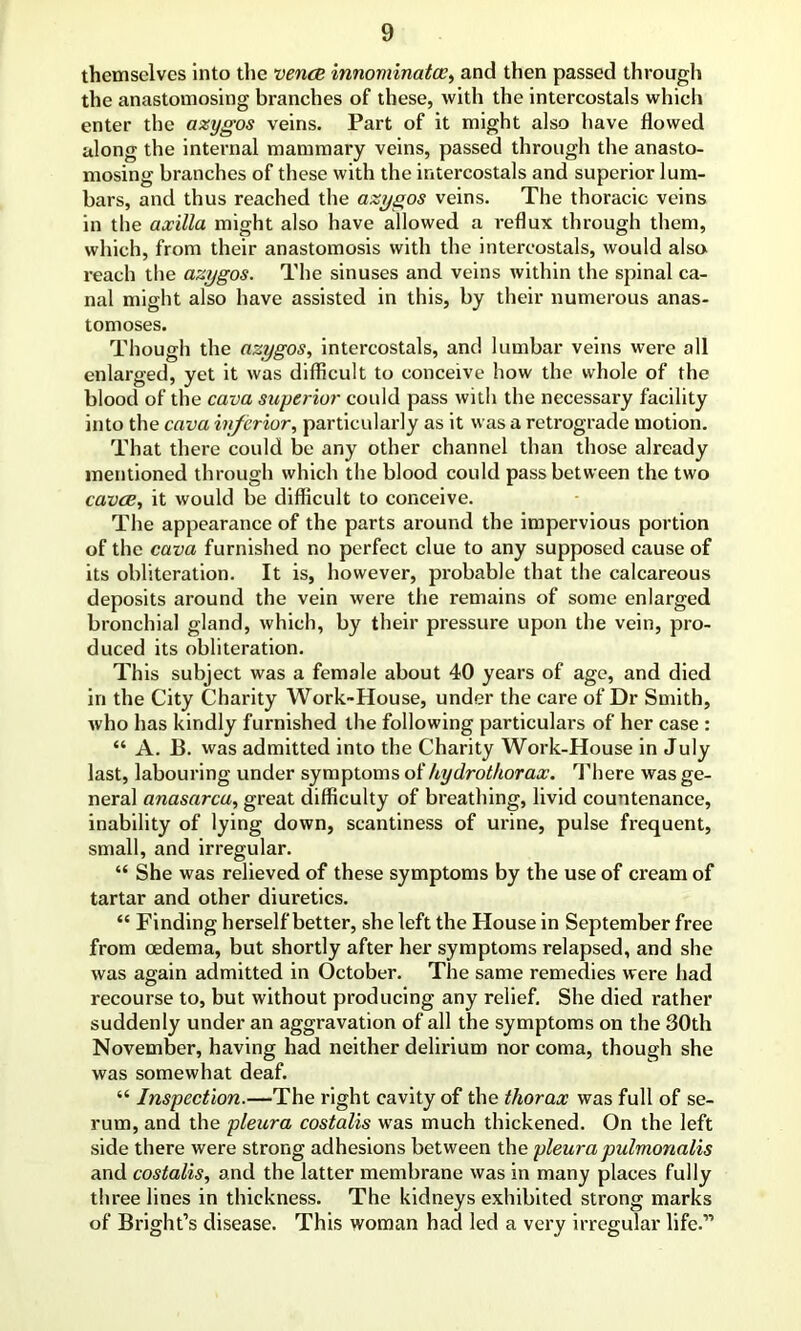 themselves into the vence innominatcc, and then passed through the anastomosing branches of these, with the intercostals which enter the azygos veins. Part of it might also have flowed along the internal mammary veins, passed through the anasto- mosing branches of these with the intercostals and superior lum- bars, and thus reached the azygos veins. The thoracic veins in the axilla might also have allowed a reflux through them, which, from their anastomosis with the intercostals, would alsoi reach the azygos. The sinuses and veins within the spinal ca- nal might also have assisted in this, by their numerous anas- tomoses. Though the azygos, intercostals, and lumbar veins were all enlarged, yet it was difficult to conceive how the whole of the blood of the cava superior could pass with the necessary facility into the cava inferior, particularly as it was a retrograde motion. That there could be any other channel than those already mentioned through which the blood could pass between the two cavae, it would be difficult to conceive. The appearance of the parts around the impervious portion of the cava furnished no perfect clue to any supposed cause of its obliteration. It is, however, probable that the calcareous deposits around the vein were the remains of some enlarged bronchial gland, which, by their pressure upon the vein, pro- duced its obliteration. This subject was a female about 40 years of age, and died in the City Charity Work-House, under the care of Dr Smith, who has kindly furnished the following particulars of her case : “ A. B. was admitted into the Charity Work-House in July last, labouring under symptoms of hydrothorax. There was ge- neral anasarca, great difficulty of breathing, livid countenance, inability of lying down, scantiness of urine, pulse frequent, small, and irregular. “ She was relieved of these symptoms by the use of cream of tartar and other diuretics. “ Finding herself better, she left the House in September free from oedema, but shortly after her symptoms relapsed, and she was again admitted in October. The same remedies were had recourse to, but without producing any relief. She died rather suddenly under an aggravation of all the symptoms on the 30th November, having had neither delirium nor coma, though she was somewhat deaf. “ Inspection.—The right cavity of the thorax was full of se- rum, and the pleura costalis was much thickened. On the left side there were strong adhesions between the pleura pulmonalis and costalis, and the latter membrane was in many places fully three lines in thickness. The kidneys exhibited strong marks of Bright’s disease. This woman had led a very irregular life.”