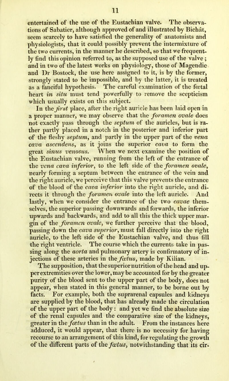 entertained of the use of the Eustachian valve. The observa- tions of Sabatier, although approved of and illustrated by Bichat, seem scarcely to have satisfied the generality of anatomists and physiologists, that it could possibly prevent the intermixture of the two currents, in the manner he described, so that we frequent- ly find this opinion referred to, as the supposed use of the valve; and in two of the latest works on physiology, those of Magendie and Dr Bostock, the use here assigned to it, is by the former, strongly stated to be impossible, and by the latter, it is treated as a fanciful hypothesis. The careful examination of the foetal heart in situ must tend powerfully to remove the scepticism which usually exists on this subject. In the first place, after the right auricle has been laid open in a proper manner, we may observe that the foramen ovale does not exactly pass through the septuvi of the auricles, but is ra- ther partly placed in a notch in the posterior and inferior part of the fleshy septum, and partly in the upper part of the vena cava ascendens, as it joins the superior cava to form the great sinus venosus. When we next examine the position of the Eustachian valve, running from the left of the entrance of the vena cava inferior, to the left side of the foramen ovale, nearly forming a septum between the entrance of the vein and the right auricle, we perceive that this valve prevents the entrance of the blood of the cava inferior into the right auricle, and di- rects it through the foramen ovale into the left auricle. And lastly, when we consider the entrance of the two cavae them- selves, the superior passing downwards and forwards, the inferior upwards and backwards, and add to all this the thick upper mar- gin of the foramen ovale, we further perceive that the blood, passing down the cava superior, must fall directly into the right auricle, to the left side of the Eustachian valve, and thus fill the right ventricle. The course which the currents take in pas- sing along the aorta and pulmonary artery is confirmatory of in- jections of these arteries in the foetus, made by Kilian. The supposition, that the superior nutrition of the head and up- per extremities over the lower, may be accounted for by the greater purity of the blood sent to the upper part of the body, does not appear, when stated in this general manner, to be borne out by facts. For example, both the suprarenal capsules and kidneys are supplied by the blood, that has already made the circulation of the upper part of the body : and yet we find the absolute size of the renal capsules and the comparative size of the kidneys, greater in thc foetus than in the adult. From the instances here adduced, it would appear, that there is no necessity for having recourse to an arrangement of this kind, for regulating the growth of the different parts of the foetus, notwithstanding that its cir-