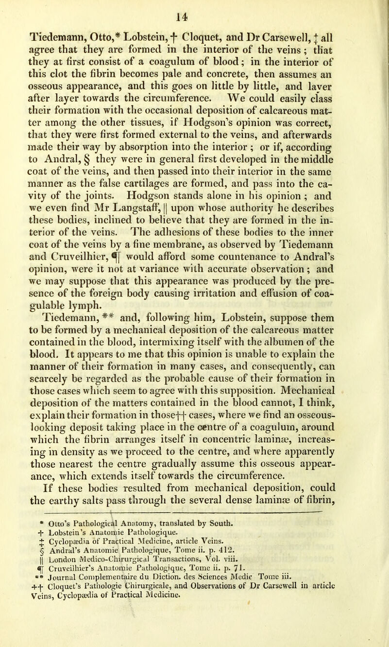 Tiedemann, Otto,* * * § ** Lobstein, *f* Cloquet, and Dr Carsewell, { all agree that they are formed in the interior of the veins; that they at first consist of a coagulum of blood; in the interior of this clot the fibrin becomes pale and concrete, then assumes an osseous appearance, and this goes on little by little, and laver after layer towards the circumference. We could easily class their formation with the occasional deposition of calcareous mat- ter among the other tissues, if Hodgson’s opinion was correct, that they were first formed external to the veins, and afterwards made their way by absorption into the interior ; or if, according to Andral, § they were in general first developed in the middle coat of the veins, and then passed into their interior in the same manner as the false cartilages are formed, and pass into the ca- vity of the joints. Hodgson stands alone in his opinion ; and we even find Mr Langstaff, || upon whose authority he describes these bodies, inclined to believe that they are formed in the in- terior of the veins. The adhesions of these bodies to the inner coat of the veins by a fine membrane, as observed by Tiedemann and Cruveilhier, would afford some countenance to Andral’s opinion, were it not at variance with accurate observation; and we may suppose that this appearance was produced by the pre- sence of the foreign body causing irritation and effusion of coa- gulable lymph. Tiedemann, *# and, following him, Lobstein, suppose them to be formed by a mechanical deposition of the calcareous matter contained in the blood, intermixing itself with the albumen of the blood. It appears to me that this opinion is unable to explain the manner of their formation in many cases, and consequently, can scai'cely be regarded as the probable cause of their formation in those cases which seem to agree with this supposition. Mechanical deposition of the matters contained in the blood cannot, I think, explain their formation in thosef f cases, where we find an osseous- looking deposit taking place in the centre of a coagulum, around which the fibrin arranges itself in concentric laminae, increas- ing in density as we proceed to the centre, and where apparently those nearest the centre gradually assume this osseous appear- ance, which extends itself towards the circumference. If these bodies resulted from mechanical deposition, could the earthy salts pass through the several dense laminae of fibrin, * Otto’s Pathological Anatomy, translated by South. -h Lobstein’s Anatomie Pathologique. + Cyclopasdia of Practical Medicine, article Veins. § Andral’s Anatomie Pathologique, Tome ii. p. 412. || London Mcdico-Chirurgical Transactions, Vol. viii. sjy Cruveilhier’s Anatomie Pathologique, Tome ii. p. 71- ** Journal Complementaire du Diction, des Sciences Medic Tome iii. Cloquet’s Pathologie Chirurgicale, and Observations of Dr Carsewell in article Veins, Cycloptedia of Practical Medicine.