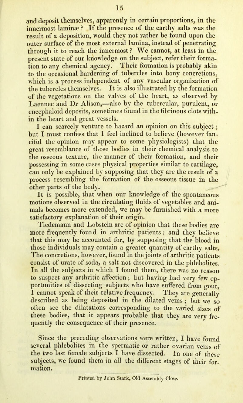 and deposit themselves, apparently in certain proportions, in the innermost lamina? ? If the presence of the earthy salts was the result of a deposition, would they not rather be found upon the outer surface of the most external lamina, instead of penetrating through it to reach the innermost? We cannot, at least in the present state of our knowledge on the subject, refer their forma- tion to any chemical agency. Their formation is probably akin to the occasional hardening of tubercles into bony concretions, which is a process independent of any vascular organization of the tubercles themselves. It is also illustrated by the formation of the vegetations on the valves of the heart, as observed by Laennec and Dr Alison,—also by the tubercular, purulent, or encephaloid deposits, sometimes found in the fibrinous clots with- in the heart and great vessels. I can scarcely venture to hazard an opinion on this subject; but I must confess that 1 feel inclined to believe (however fan- ciful the opinion may appear to some physiologists) that the great resemblance of those bodies in their chemical analysis to the osseous texture, the manner of their formation, and their possessing in some cases physical properties similar to cartilage, can only be explained by supposing that they are the result of a process resembling the formation of the osseous tissue in the other parts of the body. It is possible, that when our knowledge of the spontaneous motions observed in the circulating fluids of vegetables and ani- mals becomes more extended, we may be furnished with a more satisfactory explanation of their origin. Tiedemann and Lobstein are of opinion that these bodies are more frequently found in arthritic patients; and they believe that this may be accounted for, by supposing that the blood in those individuals may contain a greater quantity of earthy salts. The concretions, however, found in the joints of arthritic patients consist of urate of soda, a salt not discovered in the phlebolites. In all the subjects in which I found them, there was no reason to suspect any arthritic affection; but having had very few op- portunities of dissecting subjects who have suffered from gout, I cannot speak of their relative frequency. They are generally described as being deposited in the dilated veins ; but we so often see the dilatations corresponding to the varied sizes of these bodies, that it appears probable that they are very fre- quently the consequence of their presence. Since the preceding observations were written, I have found several phlebolites in the spermatic or rather ovarian veins of the two last female subjects I have dissected. In one of these subjects, we found them in all the different stages of their for- mation. Printed by John Stark, Old Assembly Close.