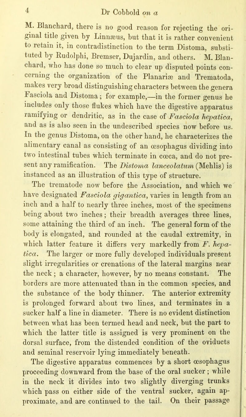 M. Blanchard, thei’e is no good reason for rejecting the ori- ginal title given by Linnaeus, but that it is rather convenient to retain it, in contradistinction to the term Distoma, substi- tuted by Rudolphi, Bremscr, Dujardin, and others. M. Blan- chard, who has done so much to clear up disputed points con- cerning the organization of the Planariae and Trematoda, makes very broad distinguishing characters between the genera kasciola and Distoma; for example,—in the former genus he includes only those flukes which have the digestive apparatus ramifying or dendritic, as in the case of Fasciola hepatica, and as is also seen in the undescribed species now before us. In the genus Distoma, on the other hand, he characterizes the alimentary canal as consisting of an oesophagus dividing into two intestinal tubes which terminate in coeca, and do not pre- sent any ramification. The Distoma lanceolatum (Mehlis) is instanced as an illustration of this type of structure. The trematode now before the Association, and which we have designated Fasciola gigantica, varies in length from an inch and a half to nearly three inches, most of the specimens being about two inches; their breadth averages three lines, some attaining the third of an inch. The general form of the body is elongated, and rounded at the caudal extremity, in which latter feature it differs very markedly from F. hepa- tica. The larger or more fully developed individuals present slight irregularities or crenations of the lateral margins near the neck ; a character, however, by no means constant. The borders are more attenuated than in the common species, and the substance of the body thinner. The anterior extremity is prolonged forward about two lines, and terminates in a sucker half a line in diameter. There is no evident distinction between what has been termed head and neck, but the part to which the latter title is assigned is very prominent on the dorsal surface, from the distended condition of the oviducts and seminal reservoir lying immediately beneath. The digestive apparatus commences by a short oesophagus proceeding downward from the base of the oral sucker; while in the neck it divides into two slightly diverging trunks which pass on either side of the ventral sucker, again ap- proximate, and are continued to the tail. On their passage