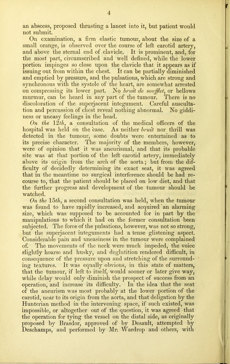 an abscess, proposed thrusting a lancet into it, but patient would not submit. On examination, a firm elastic tumour, about the size of a small orange, is observed over the course of left carotid artery, and above the sternal end of clavicle. It is prominent, and, for the most part, circumscribed and well defined, while the lower portion impinges so close upon the clavicle that it appears as if issuing out from within the chest. It can be partially diminished and emptied by pressure, and the pulsations, which are strong and synchronous with the systole of the heart, are somewhat arrested on compressing its lower part. No bruit de soufflet, or bellows murmur, can be heard in any part of the tumour. There is no discoloration of the superjacent integument. Careful ausculta- tion and percussion of chest reveal nothing abnormal. No giddi- ness or uneasy feelings in the head. On the \2th, a consultation of the medical officers of the hospital was held on the case. As neither bruit nor thrill was detected in the tumour, some doubts were entertained as to its precise character. The majority of the members, however, were of opinion that it was aneurismal, and that its probable site was at that portion of the left carotid artery, immediately above its origin from the arch of the aorta; but from the dif- ficulty of decidedly determining its exact seat, it was agreed that in the meantime no surgical interference should be had re- course to, that the patient should be placed on low diet, and that the further progress and development of the tumour should be watched. On the 15th, a second consultation was held, when the tumour was found to have rapidly increased, and acquired an alarming size, which was supposed to be accounted for in part by the manipulations to which it had on the former consultation been subjected. The force of the pulsations, however, was not so strong, but the supeijacent integuments had a tense glistening aspect. Considerable pain and uneasiness in the tumour were complained of. The movements of the neck were much impeded, the voice slightly hoarse and husky, and deglutition rendered difficult, in consequence of the pressure upon and stretching of the surround- ing textures. It was equally obvious, in this state of matters, that the tumour, if left to itself, would sooner or later give way, while delay would only diminish the prospect of success from an operation, and increase its difficulty. In the idea that the seat of the aneurism was most probably at the lower portion of the carotid, near to its origin from the aorta, and that deligation by the Hunterian method in the intervening space, if such existed, was impossible, or altogether out of the question, it was agreed that the operation for tying the vessel on the distal side, as originally proposed by Brasdor, approved of by Desault, attempted by Deschamps, and performed by Mr. Wardrop and others, with