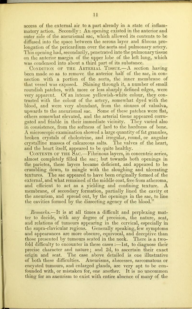 access of the external air to a part already in a state of inflam- matory action. Secondly : An opening existed in the anterior and outer side of the aneurismal sac, which allowed its contents to be diffused into the space between the serous layer and fibrous pro- longation of the pericardium over the aorta and pulmonary artery. This opening had, secondarily, penetrated into the pulmonary tissue on the anterior margin of the upper lobe of the left lung, which was condensed into about a third part of its substance. Condition of the Akterial Tissue.—A section having- been made so as to remove the anterior half of the sac, in con- nection with a portion of the aorta, the inner membrane of that vessel was exposed. Shining through it, a number of small roundish patches, with more or less sharply defined edges, were very apparent. Of an intense yellowish-white colour, they con- trasted with the colour of the artery, somewhat dyed with the blood, and were very abundant, from the sinuses of valsalva, upwards to the aneurismal sac. Some of these patches were flat, others somewhat elevated, and the arterial tissue appeared corru- gated and friable in their immediate vicinity. They varied also in consistence, from the softness of lard to the hardness of bone. A microscopic examination showed a large quantity of fat granules, broken crystals of cholestrine, and irregular, round, or angular crystalline masses of calcareous salts. The valves of the heart, and the heart itself, appeared to be quite healthy. Contents of the Sac.—Fibrinous layers, in concentric series, almost completely filled the sac; but towards both openings in the parietes, these layers became deficient, and appeared to be crumbling down, to mingle with the sloughing and ulcerating textures. The sac appeared to have been originally formed of the external, and what remained of the middle coat, free from atheroma, and efficient to act as a yielding and confining texture. A membrane, of secondary formation, partially lined the cavity ol the aneurism, and spread out, by the openings in the sac, to line the cavities formed by the dissecting agency of the blood.” Remarks.—It is at all times a difficult and perplexing mat- ter to decide, with any degree of precision, the nature, seat, and relations of tumours appearing in the cervical, especially in the supra-clavicular regions. Generally speaking, few symptoms and appearances are more obscure, equivocal, and deceptive than those presented by tumours seated in the neck. There is a two- fold difficulty to encounter in these cases :—1st, to diagnose their precise character and nature; and 2d, to ascertain their exact origin and seat. The case above detailed is one illustrative of both these difficulties. Aneurisms, abscesses, sarcomatous or encysted tumours, and enlarged glands, are very apt to be con- founded with, or mistaken for, one another. It is no uncommon thing for an aneurism to exist with entire absence of many of the