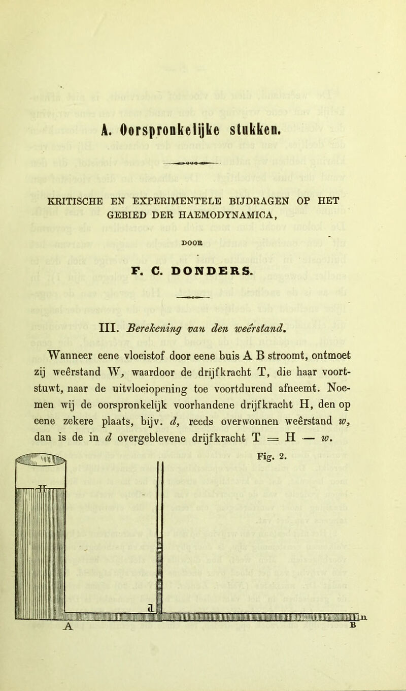 A. Oorspronkelijke stukken. KRITISCHE EN EXPERIMENTELE BIJDRAGEN OP HET GEBIED DER HAEMODYNAMIOA, DOOB F. C. DONDERS. III. BereJcening van den weerstand. Wanneer eene vloeistof door eene buis A B stroomt, ontmoet zij weerstand W, waardoor de drijfkracht T, die haar voort- stuwt, naar de uitvloeiopenirig toe voortdurend afneemt. Noe- men wij de oorspronkelijk voorhandene drijfkracht H, den op eene zekere plaats, bijv. d, reeds overwonnen weerstand w, dan is de in d overgeblevene drijfkracht T = H — w.