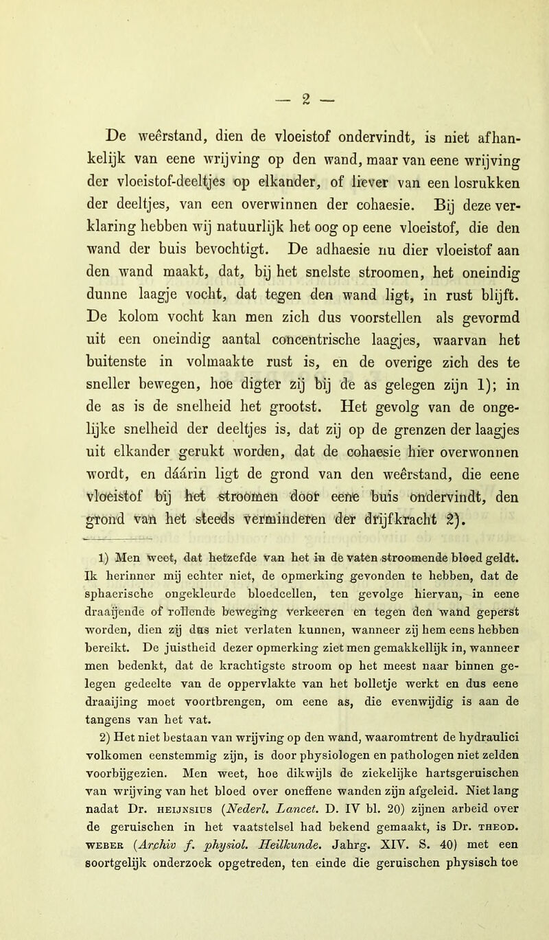 De weerstand, dien de vloeistof ondervindt, is niet afhan- kelijk van eene wrijving op den wand, maar van eene wrijving der vloeistof-deeltjes op elkander, of liever van een losrukken der deeltjes, van een overwinnen der cohaesie. Bij deze ver- klaring hebben wij natuurlijk het oog op eene vloeistof, die den wand der buis bevochtigt. De adhaesie nu dier vloeistof aan den wand maakt, dat, bij het snelste stroomen, het oneindig dunne laagje vocht, dat tegen den wand ligt, in rust blijft. De kolom vocht kan men zich dus voorstellen als gevormd uit een oneindig aantal concentrische laagjes, waarvan het buitenste in volmaakte rust is, en de overige zich des te sneller bewegen, hoe digter zij bij de as gelegen zijn 1); in de as is de snelheid het grootst. Het gevolg van de onge- lijke snelheid der deeltjes is, dat zij op de grenzen der laagjes uit elkander gerukt worden, dat de cohaesie hier overwonnen wordt, en ddarin ligt de grond van den weerstand, die eene vloeistof bij het stroOmen döot eene buis ondervindt, den grond van het steeds Verminderen der drijfkracht 2). 1) Men weet, dat hetzefde van het in de vaten stroomende bloed geldt. Ik herinner my echter niet, de opmerking gevonden te hebben, dat de sphaerische ongekleurde bloedcellen, ten gevolge hiervan, in eene draaijende of rollende beweging verkeeren en tegen den wand geperst worden, dien zij das niet verlaten kunnen, wanneer zij hem eens hebben bereikt. De juistheid dezer opmerking ziet men gemakkeilijk in, wanneer men bedenkt, dat de krachtigste stroom op het meest naar binnen ge- legen gedeelte van de oppervlakte van het bolletje werkt en dus eene draaijing moet voortbrengen, om eene as, die evenwijdig is aan de tangens van het vat. 2) Het niet bestaan van wrijving op den wand, waaromtrent de hydraulici volkomen eenstemmig zijn, is door physiologen en pathologen niet zelden voorbijgezien. Men weet, hoe dikwijls de ziekelijke hartsgeruischen van wrijving van het bloed over onefiene wanden zijn afgeleid. Niet lang nadat Dr. heijnsiüs (Nederl. Lancet. D. IV bl. 20) zijnen arbeid over de geruischen in het vaatstelsel had bekend gemaakt, is Dr. theod. WEBER {Arfihiv ƒ. phydol. Heilkunde. Jahrg. XIV. S. 40) met een soortgelijk onderzoek opgetreden, ten einde die geruischen physisch toe