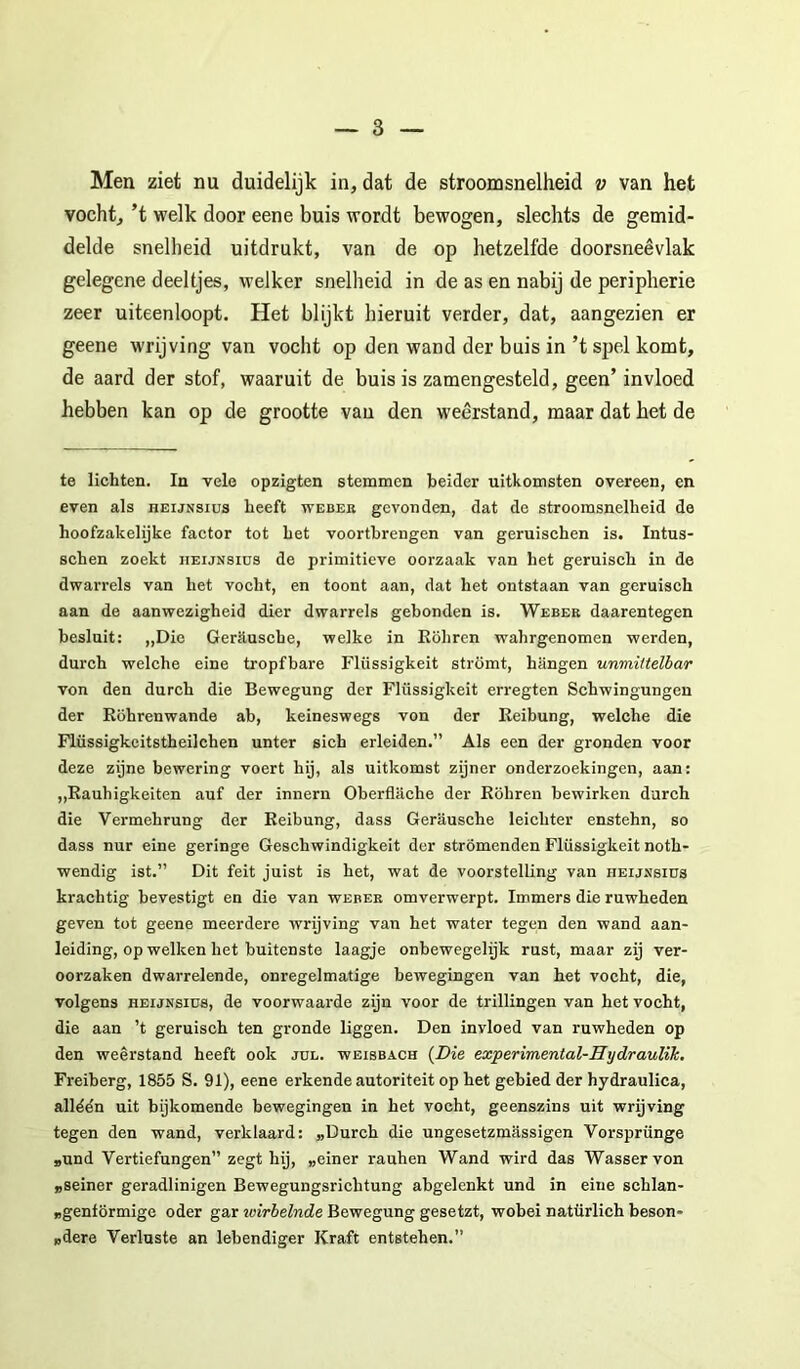 Men ziet nu duidelijk in, dat de stroomsnelheid v van het vocht, ’t welk door eene buis wordt bewogen, slechts de gemid- delde snellieid uitdrukt, van de op hetzelfde doorsneêvlak gelegene deeltjes, welker snelheid in de as en nabij de peripherie zeer uiteenloopt. Het blijkt hieruit verder, dat, aangezien er geene wrijving van vocht op den wand der buis in’t sjoel komt, de aard der stof, waaruit de buis is zamengesteld, geen’ invloed hebben kan op de grootte van den weerstand, maar dat het de te lichten. In vele opzigten stemmen beider uitkomsten overeen, en even als heijnsius heeft weuek gevonden, dat de stroomsnelheid de hoofzakehjke factor tot het voortbrengen van geruischen is. Intus- schen zoekt iieijnsids de primitieve oorzaak van het geruisch in de dwarrels van het vocht, en toont aan, dat het ontstaan van geruisch aan de aanwezigheid dier dwarrels gebonden is. Webeb daarentegen besluit: „Die Gerhusche, welke in Eöhrcn wahrgenomen werden, durch welche eine tropfbare Flüssigkeit strömt, hangen unmittelbar von den durch die Bewegung der Flüssigkeit erregten Schwingungen der Röhrenwande ab, keineswegs von der Reibung, welche die Flüssigkcitstheilchen unter sich erleiden.” Als een der gronden voor deze zijne bewering voert hij, als uitkomst zijner onderzoekingen, aan: „Rauhigkeiten auf der innern Oberflache der Röhren bewirken durch die Vermehrung der Reibung, dass Gerausche leichter enstehn, so dass nur eine geringe Geschwindigkeit der strömenden Flüssigkeit noth- wendig ist.” Dit feit juist is het, wat de voorstelling van heijssiüs krachtig bevestigt en die van webee omverwerpt. Immers die ruwheden geven tot geene meerdere wrijving van het water tegen den wand aan- leiding, op welken het buitenste laagje onbewegelijk rust, maar zij ver- oorzaken dwarrelende, onregelmatige bewegingen van het vocht, die, volgens HEIJNSIUS, de voorwaarde zijn voor de trillingen van het vocht, die aan ’t geruisch ten gronde liggen. Den invloed van ruwheden op den weêrstand heeft ook jul. weisbach {Die experimental-Hydraulik. Freiberg, 1855 S. 91), eene erkende autoriteit op het gebied der hydraulica, alléén uit bijkomende bewegingen in het vocht, geenszins uit wrijving tegen den wand, verklaard: „Durch die ungesetzmassigen Vorsprünge „und Vertiefungen” zegt hij, „einer rauhen Wand wird das Wasser von „seiner geradlinigen Bewegungsrichtung abgelenkt und in eine schlan- „genförmige oder gar wirbelnde Bewegung gesetzt, wobei natürlich beson- „dere Verluste an lebendiger Kraft entstehen.