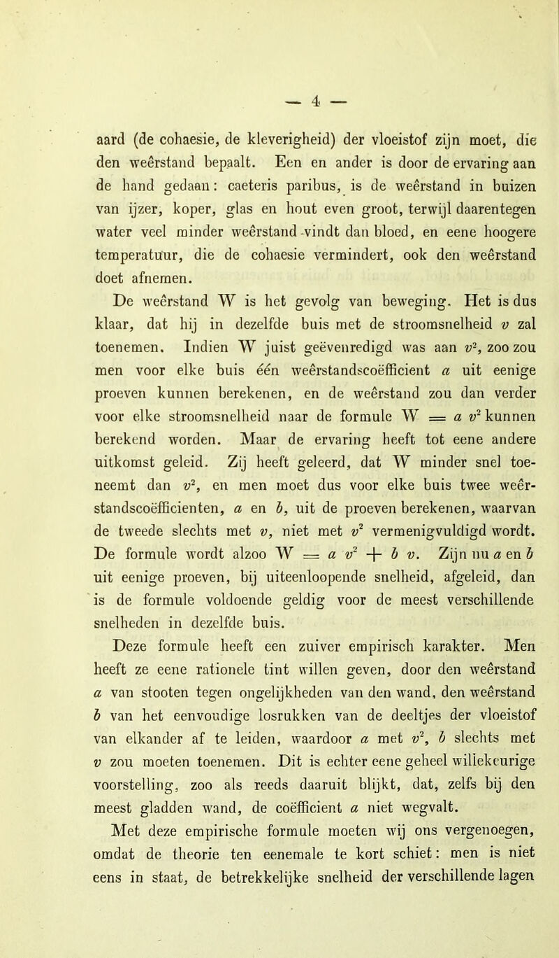 aard (de cohaesie, de kleverigheid) der vloeistof zijn moet, die den weerstand bepaalt. Een en ander is door de ervaring aan de hand gedaan: caeteris paribus, is de weerstand in buizen van ijzer, koper, glas en hout even groot, terwijl daarentegen water veel minder weerstand-vindt dan bloed, en eene hoogere temperatuur, die de cohaesie vermindert, ook den weerstand doet afnemen. De weerstand W is het gevolg van beweging. Het is dus klaar, dat hij in dezelfde buis met de stroomsnelheid v zal toenemen. Indien W juist geëvenredigd was aan zoo zou men voor elke buis één weêrstandscoëfficient a uit eenige proeven kunnen berekenen, en de weerstand zou dan verder voor elke stroomsnelheid naar de formule W = a kunnen berekend worden. Maar de ervaring heeft tot eene andere uitkomst geleid. Zij heeft geleerd, dat W minder snel toe- neemt dan en men moet dus voor elke buis twee weêr- standscoëfficienten, a en b, uit de proeven berekenen, waarvan de tweede slechts met v, niet met vermenigvuldigd wordt. De formule wordt alzoo — a b v. Zijn nu a&nb uit eenige proeven, bij uiteenloopeiide snelheid, afgeleid, dan is de formule voldoende geldig voor de meest verschillende snelheden in dezelfde buis. Deze formule heeft een zuiver empirisch karakter. Men heeft ze eene rationele tint willen geven, door den weerstand a van stooten tegen ongelijkheden van den wand, den weerstand b van het eenvoudige losrukken van de deeltjes der vloeistof van elkander af te leiden, waardoor a met v^, b slechts met V zou moeten toenemen. Dit is echter eene geheel willekeurige voorstelling, zoo als reeds daaruit blijkt, dat, zelfs bij den meest gladden wand, de coëfficiënt a niet wegvalt. Met deze empirische formule moeten wij ons vergenoegen, omdat de theorie ten eenemale te kort schiet: men is niet eens in staat, de betrekkelijke snelheid der verschillende lagen