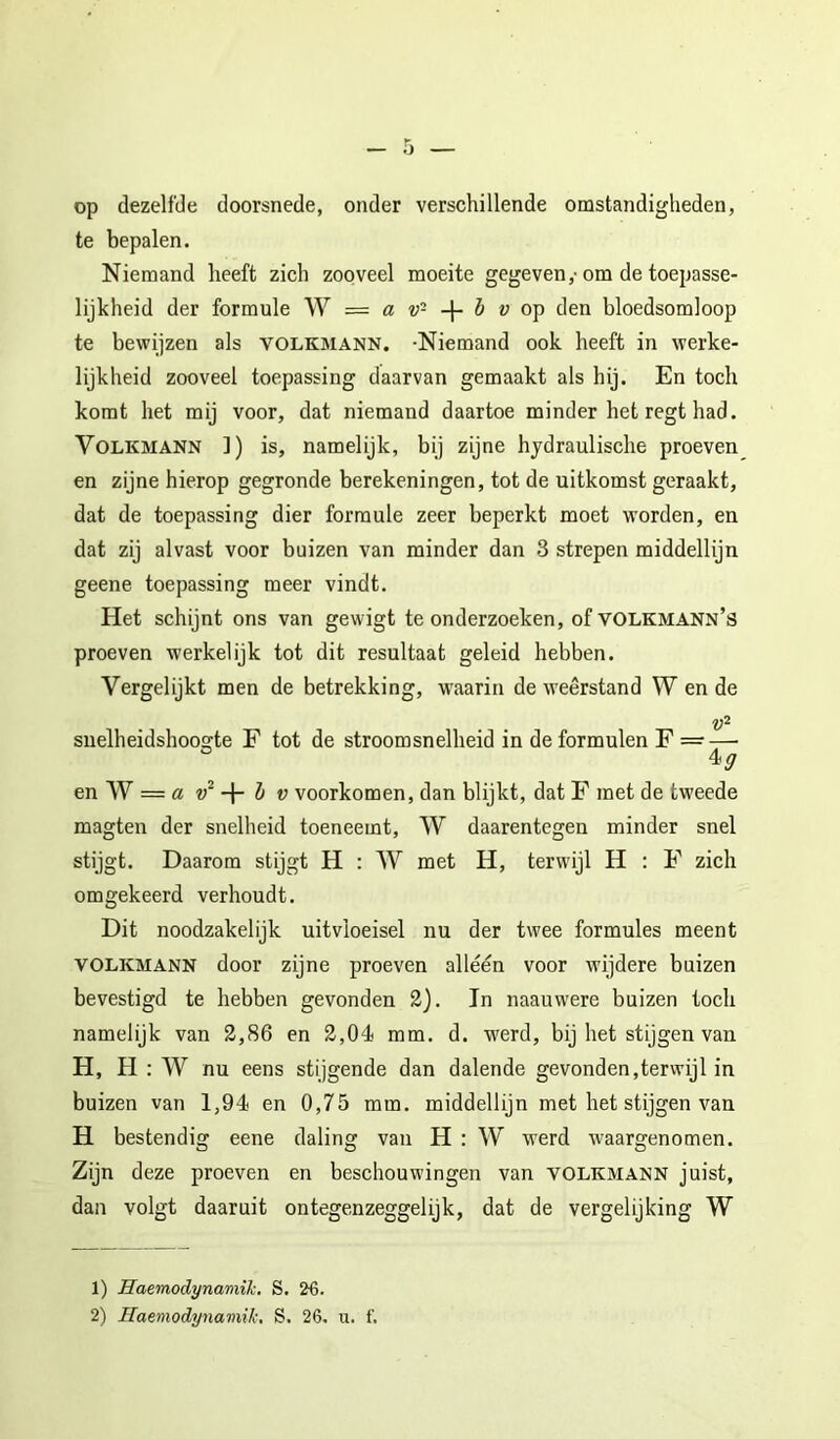 op dezelfde doorsnede, onder verschillende omstandigheden, te bepalen. Niemand heeft zich zooveel moeite gegeven,-om de toepasse- lijkheid der formule W a v- h v o'p den bloedsomloop te bewijzen als VOLKMANN. -Niemand ook heeft in werke- lijkheid zooveel toepassing daarvan gemaakt als hij. En toch komt het mij voor, dat niemand daartoe minder het regt had. VoLKMANN ]) is, namelijk, bij zijne hydraulische proeven en zijne hierop gegronde berekeningen, tot de uitkomst geraakt, dat de toepassing dier formule zeer beperkt moet worden, en dat zij alvast voor buizen van minder dan 3 strepen middellijn geene toepassing meer vindt. Het schijnt ons van gewigt te onderzoeken, of volkmann’s proeven werkelijk tot dit resultaat geleid hebben. Vergelijkt men de betrekking, w^aarin de weerstand W en de suelheidshoogte F tot de stroomsnelheid in deformulen F = — en W = öt h V voorkomen, dan blijkt, dat F met de tweede magten der snelheid toeneemt, W daarentegen minder snel stijgt. Daarom stijgt H : W met H, terwijl H : F zich omgekeerd verhoudt. Dit noodzakelijk uitvloeisel nu der twee formules meent VOLKMANN door zijne proeven alléén voor wijdere buizen bevestigd te hebben gevonden 2j. In naauwere buizen toch namelijk van 2,86 en 2,04 mm. d. werd, bij het stijgen van H, H : W nu eens stijgende dan dalende gevonden,terwijl in buizen van 1,94 en 0,75 mm. middellijn met het stijgen van H bestendig eene daling van H : W werd waargenomen. Zijn deze proeven en beschouwingen van volkmann juist, dan volgt daaruit ontegenzeggelijk, dat de vergelijking W 1) Haemodynaniik. S. 26. 2) Haemodynamik, S. 26. u. f.