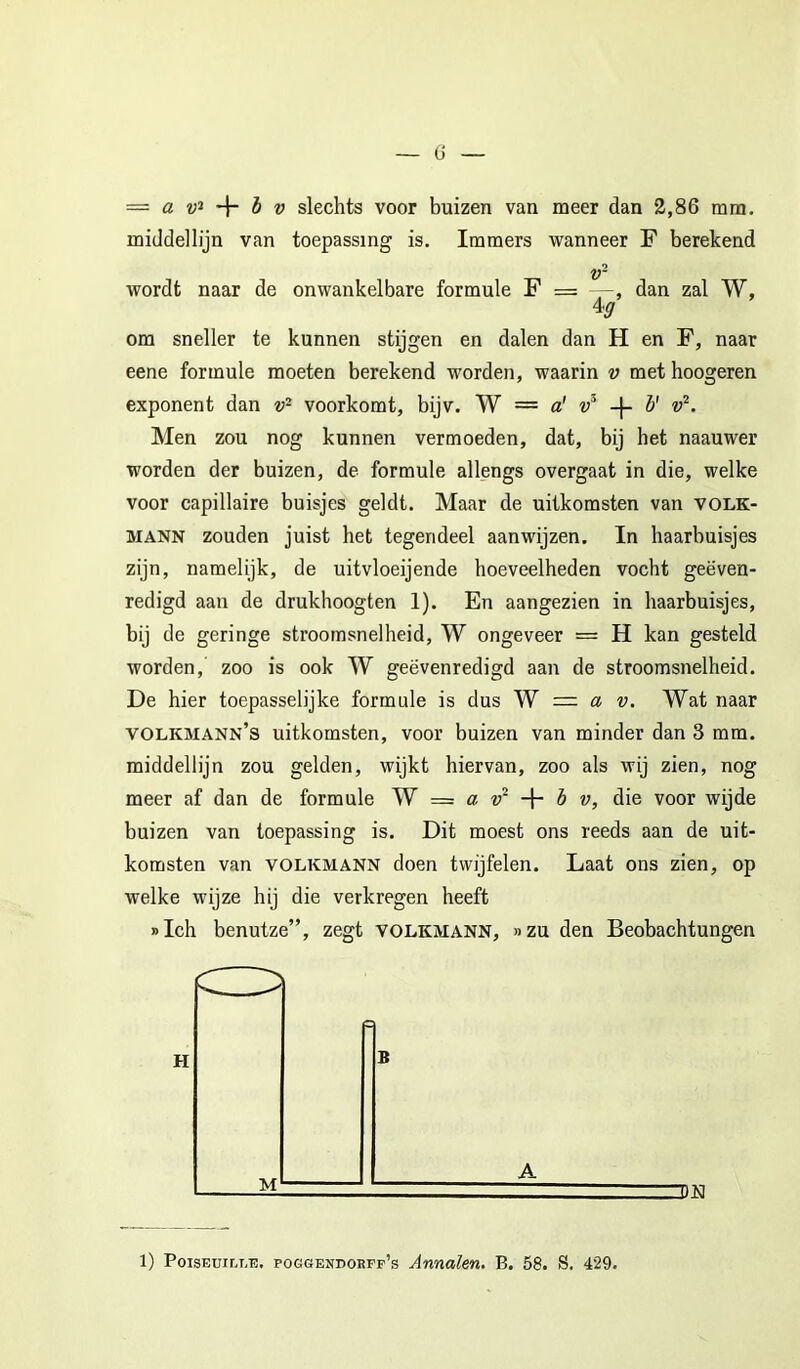 middellijn van toepassing is. Immers wanneer F berekend wordt naar de onwankelbare formule F = dan zal W, \g om sneller te kunnen stijgen en dalen dan H en F, naar eene formule moeten berekend worden, waarin v met hoogeren exponent dan voorkomt, bijv. W == a' -j- 5' Men zou nog kunnen vermoeden, dat, bij het naauwer worden der buizen, de formule allengs overgaat in die, welke voor capillaire buisjes geldt. Maar de uitkomsten van volk- MANN zouden juist het tegendeel aanwijzen. In haarbuisjes zijn, namelijk, de uitvloeijende hoeveelheden vocht geëven- redigd aan de drukhoogten 1). En aangezien in haarbuisjes, bij de geringe stroomsnelheid, W ongeveer = H kan gesteld worden, zoo is ook W geëvenredigd aan de stroomsnelheid. De hier toepasselijke formule is dus Yf =■ a v. Wat naar volkmann’s uitkomsten, voor buizen van minder dan 3 mm. middellijn zou gelden, wijkt hiervan, zoo als wij zien, nog meer af dan de formule W = a + è w, die voor wijde buizen van toepassing is. Dit moest ons reeds aan de uit- komsten van VOLKMANN doen twijfelen. Laat ons zien, op welke wijze hij die verkregen heeft »Ich benutze”, zegt VOLKMANN, »zu den Beobachtungen 1) PoisEüir.T,T3. poggendorff’s Annalen. B. 58. S. 429.