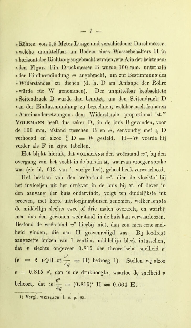 «Eöhren von 0,5 Meter Lange und verschiedener Durchmesser, »welche unfnittellbar am Bodem eines Wasserbehalters H in »horiaontaler Richtung angebracht wurden,wie A in der beisteheiv i>den Figur. Ein Druckniesser B wurde 100 mm. unterlialb » der Einflussmündung m angebracht, urn zur Bestimmung des »Widerstandes zu dienen (d. h. D am Anfange der Bölire «würde für W genommen). Der unmittelbar beobachtete ♦ Seitendruck D wurde dan benutzt, urp den Seitendruck D »an der Einflussmündung zu berechnen, welcher nach früheren »Auseinandersetzungen' detn Widerstande proportional ist.” VOLKMANN lieeft dus zeker D, in de buis B gevonden, voor de 100 mm. afstand tusschen B en m, eenvoudig met *- D verhoogd en alzoo | D = W gesteld. H—W voerde hij verder als F in zijne tabellen. Het blijkt hieruit, dat volkmann den weerstand w, bij den overgang van het vocht in de buis in M, waarvan vroeger sprake was (zie bl. 618 van ’t vorige deel), geheel heeft verwaarloosd. Het bestaan van den weerstand w'', dien de vloeistof bij het invloeijen uit het drukvat in de buis bij M, of liever in den aanvang der buis ondervindt, volgt ten duidelijkste uit proeven, met korte uitvloeijingsbuizen genomen, welker lengte de middellijn slechts twee of drie malen overtreft, en waarbij men dus den gewonen weerstand in de buis kan verwaarloozen. Bestond de weerstand w hierbij niet, dan zou men eene snel- heid vinden, die aan H geëvenredigd was. Bij loodregt aangezette buizen van 1 centim. middellijn bleek intusschen, dat V slechts ongeveer 0.815 der theoretische snelheid v' v‘‘ (ü' = 2 |/)/H of — = H) bedroeg 1). Stellen wij alzoo V = 0.815 v', dan is de drukhoogte, waartoe de snelheid v behoort, dat is — = (0.815)^ H = 0.664 H. 1) Vergl. WEISBACH. 1. c. p. 83.