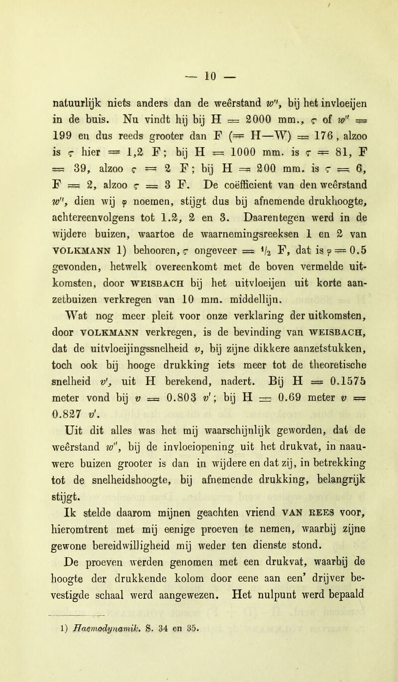 natuurlijk niets anders dan de weerstand w'', bij het invloeijen in de buis. Nu vindt hij bij H = 2000 mm,, r of w = 199 en dus reeds grooter dan F {=^ H—W) = 176 , alzoo is c hier = 1,2 F; bij H ^ 1000 mm. is t — 81, F = 39, alzoo c = 2 F; bij H = 200 mm. is c = 6, F = 2, alzoo c = 3 F. De coëfficiënt van den weerstand w'', dien wij y noemen, stijgt dus bij afnemende drukhoogte, achtereenvolgens tot 1.2, 2 en 3. Daarentegen werd in de wijdere buizen, waartoe de waarnemingsreeksen 1 en 2 van VOLKMANN 1) behooren, <T ongeveer = V2 F, dat isy = 0.5 gevonden, hetwelk overeenkomt met de boven vermelde uit- komsten, door WEiSBACH bij het uitvloeijen uit korte aan- zetbuizen verkregen van 10 mm. middellijn. Wat nog meer pleit voor onze verklaring der uitkomsten, door VOLKMANN verkregen, is de bevinding van weisbach, dat de uitvloeijingssnelheid v, bij zijne dikkere aanzetstukken, toch ook bij hooge drukking iets meer tot de theoretische snelheid v', uit H berekend, nadert. Bij H === 0.1575 meter vond bij v = 0.803 v'bij H = 0.69 meter v — 0.827 v'. Uit dit alles was het mij waarschijnlijk geworden, dat de weerstand w, bij de invloeiopening uit het drukvat, in naau- were buizen grooter is dan in wijdere en dat zij, in betrekking tot de snelheidshoogte, bij afneraende drukking, belangrijk stijgt. Ik stelde daarom mijnen geachten vriend van rees voor, hieromtrent met mij eenige proeven te nemen, waarbij zijne gewone bereidwilligheid mij weder ten dienste stond. De proeven werden genomen met een drukvat, waarbij de hoogte der drukkende kolom door eene aan een’ drijver be- vestigde schaal werd aangewezen. Het nulpunt werd bepaald