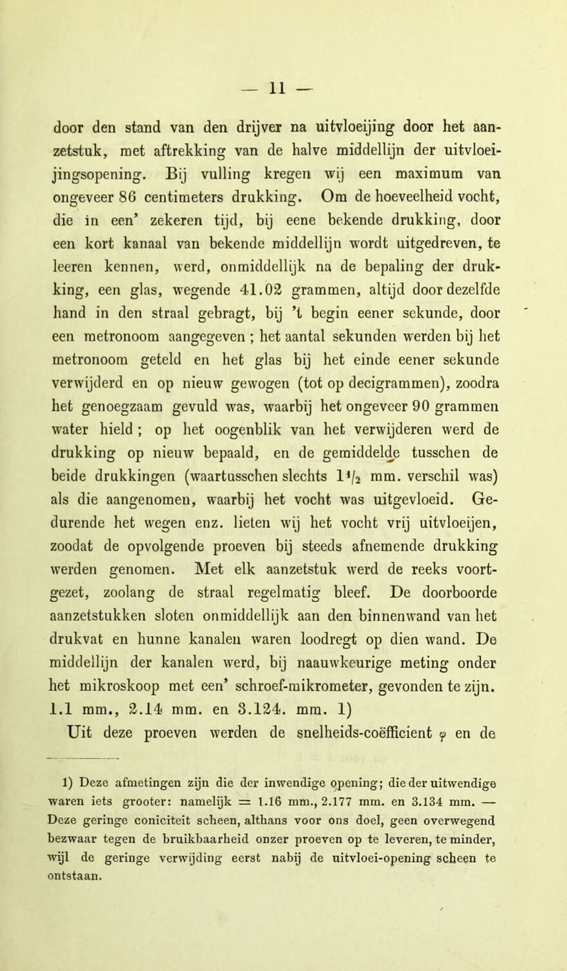 door den stand van den drijver na uitvloeijing door het aan- zetstuk, met aftrekking van de halve middellijn der uitvloei- jingsopening. Bij vulling kregen wij een maximum van ongeveer 86 centimeters drukking. Om de hoeveelheid vocht, die in een’ zekeren tijd, bij eene bekende drukking, door een kort kanaal van bekende middellijn wordt uitgedreven, te leeren kennen, werd, onmiddellijk na de bepaling der druk- king, een glas, wegende 41.02 grammen, altijd door dezelfde hand in den straal gebragt, bij ’t begin eener sekunde, door een metronoom aangegeven ; het aantal sekunden werden bij het metronoom geteld en het glas bij het einde eener sekunde verwijderd en op nieuw gewogen (tot op decigrammen), zoodra het genoegzaam gevuld was, waarbij het ongeveer 90 grammen water hield ; op het oogenblik van het verwijderen werd de drukking op nieuw bepaald, en de gemiddelde tusschen de beide drukkingen (waartusschen slechts IV2 ram. verschil was) als die aangenomen, waarbij het vocht was uitgevloeid. Ge- durende het wegen enz. lieten w’ij het vocht vrij uitvloeijen, zoodat de opvolgende proeven bij steeds afnemende drukking werden genomen. Met elk aanzetstuk werd de reeks voort- gezet, zoolang de straal regelmatig bleef. De doorboorde aanzetstukken sloten onmiddellijk aan den binnenwand van het drukvat en hunne kanalen waren loodregt op dien wand. De middellijn der kanalen werd, bij naauw’keurige meting onder het mikroskoop met een’ schroef-mikrometer, gevonden te zijn. 1.1 mm., 2.14 mm. en 8.124. mm. 1) Uit deze proeven werden de snelheids-coëfficient f en de 1) Deze afmetingen zijn die der inwendige qpening; die der uitwendige waren iets grooter: namelijk = 1.16 mm., 2.177 mm. en 3.134 mm. — Deze geringe coniciteit scheen, althans voor ons doel, geen overwegend bezwaar tegen de bruikbaarheid onzer proeven op te leveren, te minder, wijl de geringe verwijding eerst nabij de uitvloei-opening scheen te ontstaan.