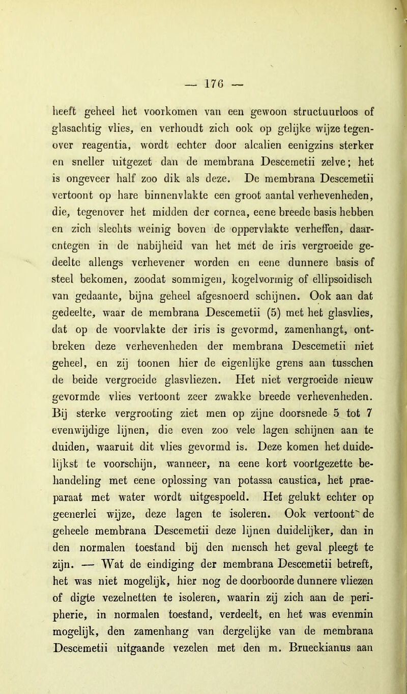 17G lieeft geheel het voorkomen van een gewoon structuurloos of glasachtig vlies, en verhoudt zich ook op gelijke wijze tegen- over reagentia, wordt echter door alcalien eenigzins sterker en sneller uitgezet dan de merabrana Descemetii zelve; het is ongeveer half zoo dik als deze, De raembrana Descemetii vertoont op hare binnenvlakte een groot aantal verhevenheden, die, tegenover het midden der cornea, eene breede basis hebben en zich slechts weinig boven de oppervlakte verheffen, daar- entegen in de nabijheid van het met de iris vergroeide ge- deelte allengs verhevener worden en eene dunnere basis of steel bekomen, zoodat sommigen, kogelvormig of ellipsoidisch van gedaante, bijna geheel afgesnoerd schijnen. Ook aan dat gedeelte, waar de membrana Descemetii (5) met het glasvlies, dat op de voorvlakte der iris is gevormd, zamenhangt, ont- breken deze verhevenheden der membrana Descemetii niet geheel, en zij toonen hier de eigenlijke grens aan tusschen de beide vergroeide glasvliezen. Het niet vergroeide nieuw gevormde vlies vertoont zeer zwakke breede verhevenheden. Bij sterke vergrooting ziet men op zijne doorsnede 5 tot 7 evenwijdige lijnen, die even zoo vele lagen schijnen aan te duiden, waaruit dit vlies gevormd is. Deze komen het duide- lijkst te voorschijn, wanneer, na eene kort voortgezette be- handeling met eene oplossing van potassa caustica, het prae- paraat met water wordt uitgespoeld. Het gelukt echter op geenerlei wijze, deze lagen te isoleren. Ook vertoont de geheele membrana Descemetii deze lijnen duidelijker, dan in den normalen toestand bij den mensch het geval pleegt te zijn. — Wat de eindiging der membrana Descemetii betreft, het w'as niet mogelijk, hier nog de doorboorde dunnere vliezen of digte vezelnetten te isoleren, waarin zij zich aan de peri- pherie, in normalen toestand, verdeelt, en het was evenmin mogelijk, den zamenhang van dergelijke van de membrana Descemetii uitgaande vezelen met den m. Brueckianus aan