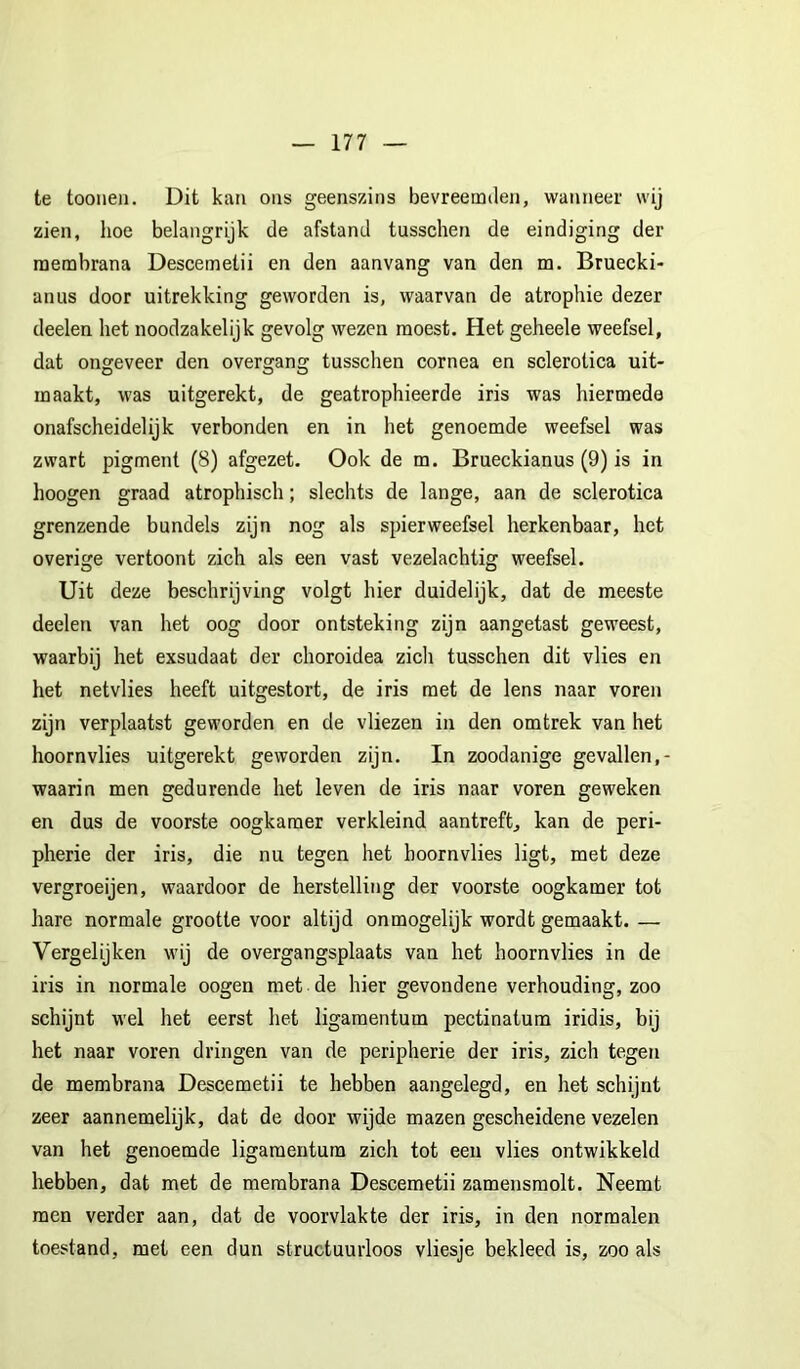 te toonen. Dit kan ons geenszins bevreemden, wanneer wij zien, hoe belangrijk de afstand tusschen de eindiging der raembrana Descemetii en den aanvang van den m. Bruecki- anus door uitrekking geworden is, waarvan de atrophie dezer deelen het noodzakelijk gevolg wezen moest. Het geheele weefsel, dat ongeveer den overgang tusschen cornea en sclerotica uit- maakt, was uitgerekt, de geatrophieerde iris was hiermede onafscheidelijk verbonden en in het genoemde weefsel was zwart pigment (8) afgezet. Ook de m. Brueckianus (9) is in hoogen graad atrophisch; slechts de lange, aan de sclerotica grenzende bundels zijn nog als spierweefsel herkenbaar, het overige vertoont zich als een vast vezelachtig weefsel. Uit deze beschrijving volgt hier duidelijk, dat de meeste deelen van het oog door ontsteking zijn aangetast geweest, waarbij het exsudaat der choroidea zich tusschen dit vlies en het netvlies heeft uitgestort, de iris met de lens naar voren zijn verplaatst geworden en de vliezen in den omtrek van het hoornvlies uitgerekt geworden zijn. In zoodanige gevallen,- waarin men gedurende het leven de iris naar voren geweken en dus de voorste oogkamer verkleind aantreft, kan de peri- pherie der iris, die nu tegen het hoornvlies ligt, met deze vergroeijen, waardoor de herstelling der voorste oogkamer tot hare normale grootte voor altijd onmogelijk wordt gemaakt. — Vergelijken wij de overgangsplaats van het hoornvlies in de iris in normale oogen met de hier gevondene verhouding, zoo schijnt wel het eerst het ligaraentum pectinatum iridis, bij het naar voren dringen van de peripherie der iris, zich tegen de membrana Descemetii te hebben aangelegd, en het schijnt zeer aannemelijk, dat de door wijde mazen gescheidene vezelen van het genoemde ligaraentum zich tot een vlies ontwikkeld hebben, dat met de membrana Descemetii zamensraolt. Neemt men verder aan, dat de voorvlakte der iris, in den normalen toestand, met een dun structuurloos vliesje bekleed is, zoo als