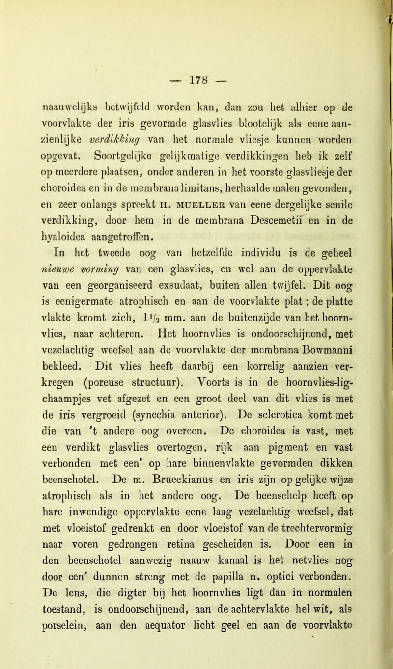 naauwelijks betwijfeld worden kan, dan zou het alhier op de voorvlakte der iris gevormde glasvlies blootelijk als eene aan- zienlijke verdikking van het normale vliesje kunnen worden opgevat. Soortgelijke gelijkmatige verdikkingen heb ik zelf op meerdere plaatsen, onder anderen in het voorste glasvliesje der choroidea en in de membranalimitans, herhaalde malen gevonden, en zeer onlangs spreekt H. müeller van eene dergelijke senile verdikking, door hem in de membrana Descemetii en in de hjaloidea aangetroffen. In het tweede oog van hetzelfde individu is de geheel nieuwe vorming van een glasvlies, en wel aan de oppervlakte van een georganiseerd exsudaat, buiten allen twijfel. Dit oog is eenigermate atrophisch en aan de voorvlakte plat; de platte vlakte kromt zich, l'/2 nim. aan de buitenzijde van het hoorn- vlies, naar achteren. Het hoornvlies is ondoorschijnend, met vezelachtig weefsel aan de voorvlakte der membrana Bowmanni bekleed. Dit vlies heeft daarbij een korrelig aanzien ver- kregen (poreuse structuur). Voorts is in de hoornvlies-lig- chaampjes vet afgezet en een groot deel van dit vlies is met de iris vergroeid (synechia anterior). De sclerotica komt met die van ’t andere oog overeen. De choroidea is vast, met een verdikt glasvlies overtogen, rijk aan pigment en vast verbonden met een’ op hare binnenvlakte gevormden dikken beenschotel. De m. Brueckianus en iris zijn op gelijke wijze atrophisch als in het andere oog. De beenschelp heeft op hare inwendige oppervlakte eene laag vezelachtig weefsel, dat met vloeistof gedrenkt en door vloeistof van de trechtervormig naar voren gedrongen retina gescheiden is. Door een in den beenschotel aanwezig naauw kanaal is het netvlies nog door een’ dunnen streng met de papilla n. optici verbonden. De lens, die digter bij het hoornvlies ligt dan in normalen toestand, is ondoorschijnend, aan de achtervlakte helwit, als porselein, aan den aequator licht geel en aan de voorvlakte