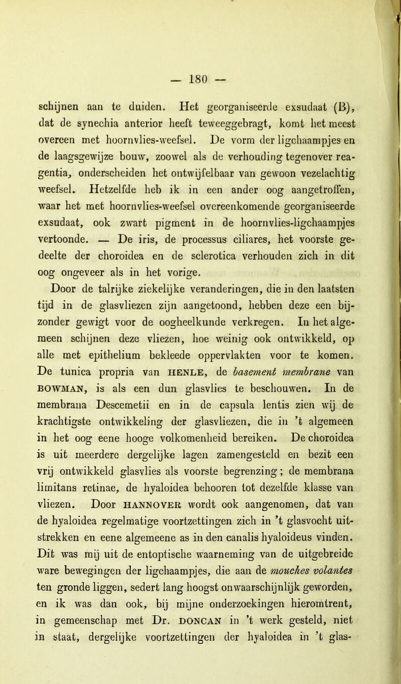schijnen aan te duiden. Het georganiseerde exsudaat (B), dat de synechia anterior heeft teweeggebragt, komt het meest overeen met hoornvlies-weefsel. De vorm der ligchaampjes en de laagsgewijze bouw, zoowel als de verhouding tegenover rea- gentia, onderscheiden het ontwijfelbaar van gewoon vezelachtig weefsel. Hetzelfde heb ik in een ander oog aangetroffen, waar het met hoornvlies-weefsel overeenkomende georganiseerde exsudaat, ook zwart pigment in de hoornvlies-ligchaampjes vertoonde. — De iris, de processus ciliares, het voorste ge- deelte der choroidea en de sclerotica verhouden zich in dit oog ongeveer als in het vorige. Door de talrijke ziekelijke veranderingen, die in den laatsten tijd in de glasvliezen zijn aangetoond, hebben deze een bij- zonder gewigt voor de oogheelkunde verkregen. In het alge- meen schijnen deze vliezen, hoe weinig ook ontwikkeld, op alle met epithelium bekleede oppervlakten voor te komen. De tunica propria van henle, de basement membrarie van BOWMAN, is als een dun glasvlies te beschouwen. In de membrana Descemetii en in de capsula lentis zien wij de krachtigste ontwikkeling der glasvliezen, die in ’t algemeen in het oog eene hooge volkomenheid bereiken. De choroidea is uit meerdere dergelijke lagen zamengesteld en bezit een vrij ontwikkeld glasvlies als voorste begrenzing; de membrana limitans retinae, de hyaloidea behooren tot dezelfde klasse van vliezen. Door hannover wordt ook aangenomen, dat van de hyaloidea regelmatige voortzettingen zich in ’t glasvocht uit- strekken en eene algemeene as inden canalis hyaloideus vinden. Dit was mij uit de entoptisclie waarneming van de uitgebreide ware bewegingen der ligchaampjes, die aan de mouekes volantes ten gronde liggen, sedert lang hoogst onwaarschijnlijk geworden, en ik was dan ook, bij mijne onderzoekingen hieromtrent, in gemeenschap met Dr. doncan in ’t werk gesteld, niet in staat, dergelijke voortzettingen der hyaloidea in ’t glas-