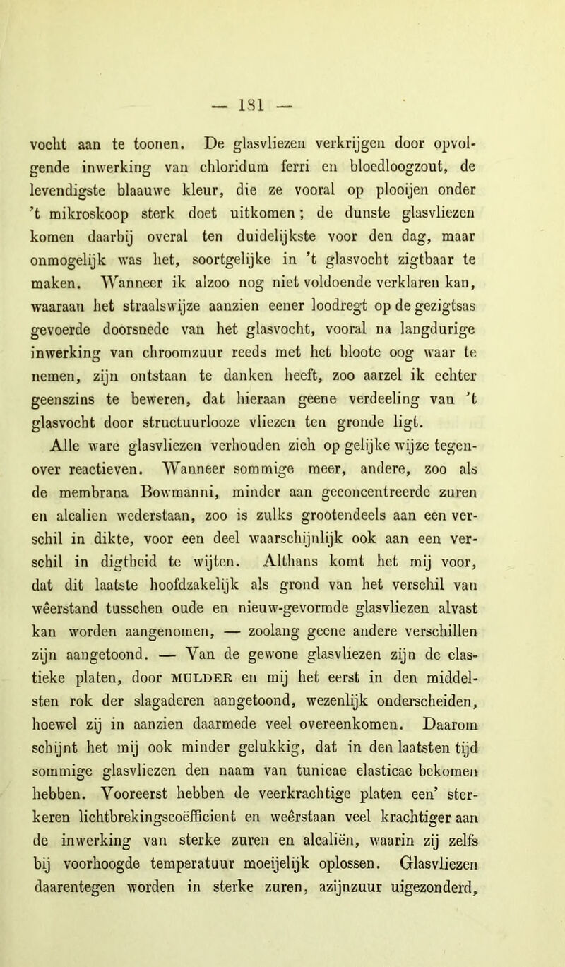 — ISl — vocht aan te toonen. De glasvliezeu verkrijgen door opvol- gende inwerking van chloridura ferri en bloedloogzout, de levendigste blaauwe kleur, die ze vooral op plooijen onder ’t mikroskoop sterk doet uitkomen; de dunste glasvliezen komen daarbij overal ten duidelijkste voor den dag, maar onmogelijk was het, soortgelijke in ’t glasvocht zigtbaar te maken. Wanneer ik alzoo nog niet voldoende verklaren kan, waaraan het straalswijze aanzien eener loodregt op de gezigtsas gevoerde doorsnede van het glasvocht, vooral na langdurige inwerking van chroomzuur reeds met het bloote oog waar te nemen, zijn ontstaan te danken heeft, zoo aarzel ik echter geenszins te beweren, dat hieraan geene verdeeling van ’t glasvocht door structuurlooze vliezen ten gronde ligt. Alle ware glasvliezen verhouden zich op gelijke wijze tegen- over reactieven. Wanneer sommige meer, andere, zoo als de membrana Bowmanni, minder aan geconcentreerde zuren en alcalien wederstaan, zoo is zulks grootendeels aan een ver- schil in dikte, voor een deel waarschijnlijk ook aan een ver- schil in digtbeid te wijten. Althans komt het mij voor, dat dit laatste hoofdzakelijk als grond van het verschil van weerstand tusschen oude en nieuw-gevormde glasvliezen alvast kan worden aangenomen, — zoolang geene andere verschillen zijn aangetoond. — Van de gewone glasvliezen zijn de elas- tieke platen, door mulder en mij het eerst in den middel- sten rok der slagaderen aangetoond, wezenlijk onderscheiden, hoewel zij in aanzien daarmede veel overeenkomen. Daarom schijnt het mij ook minder gelukkig, dat in den laatsten tijd sommige glasvliezen den naam van tunicae elasticae bekomen hebben. Vooreerst hebben de veerkrachtige platen een’ ster- keren lichtbrekingscoëfficient en weerstaan veel krachtiger aan de inwerking van sterke zuren en alcaliën, waarin zij zelfs bij voorhoogde temperatuur moeijelijk oplossen. Glasvliezen daarentegen worden in sterke zuren, azijnzuur uigezonderd.