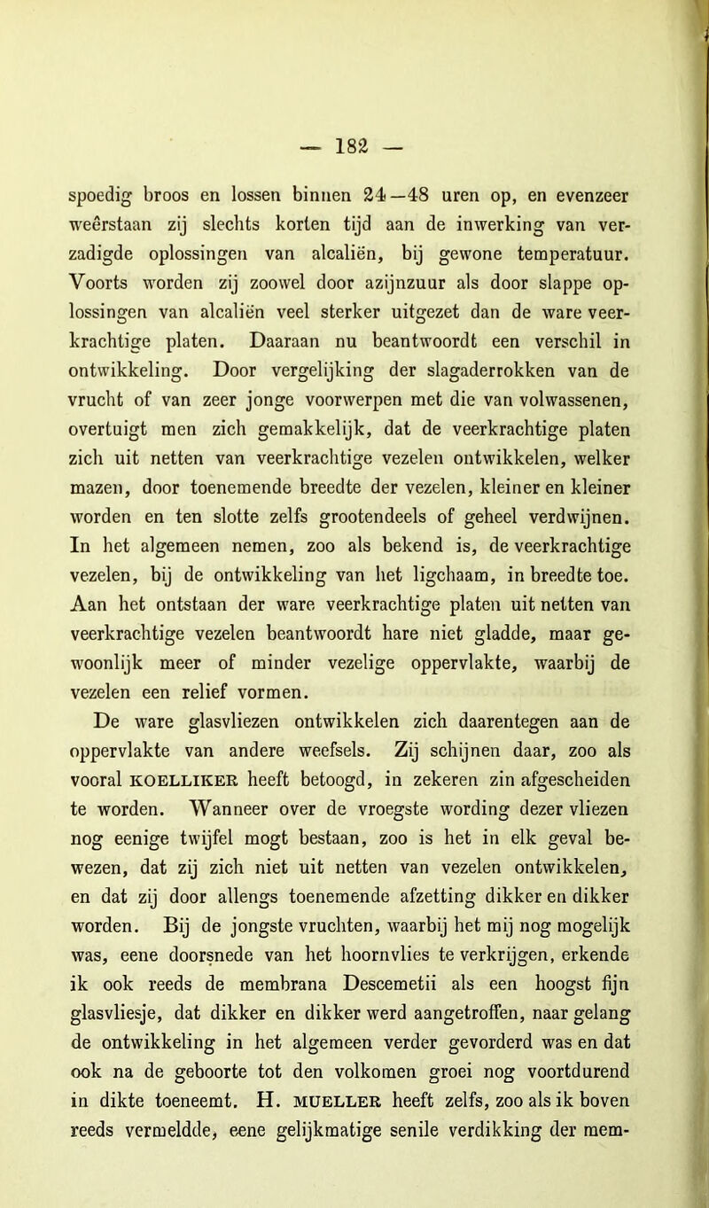 spoedig broos en lossen binnen 24—48 uren op, en evenzeer weerstaan zij slechts korten tijd aan de inwerking van ver- zadigde oplossingen van alcaliën, bij gewone temperatuur. Voorts worden zij zoowel door azijnzuur als door slappe op- lossingen van alcaliën veel sterker uitgezet dan de ware veer- krachtige platen. Daaraan nu beantwoordt een verschil in ontwikkeling. Door vergelijking der slagaderrokken van de vrucht of van zeer jonge voorwerpen met die van volwassenen, overtuigt men zich gemakkelijk, dat de veerkrachtige platen zich uit netten van veerkrachtige vezelen ontwikkelen, welker mazen, door toenemende breedte der vezelen, kleiner en kleiner worden en ten slotte zelfs grootendeels of geheel verdwijnen. In het algemeen nemen, zoo als bekend is, de veerkrachtige vezelen, bij de ontwikkeling van het ligchaam, in breedte toe. Aan het ontstaan der ware veerkrachtige platen uit netten van veerkrachtige vezelen beantwoordt hare niet gladde, maar ge- woonlijk meer of minder vezelige oppervlakte, waarbij de vezelen een relief vormen. De ware glasvliezen ontwikkelen zich daarentegen aan de oppervlakte van andere weefsels. Zij schijnen daar, zoo als vooral KOELLIKER heeft betoogd, in zekeren zin afgescheiden te worden. Wanneer over de vroegste wording dezer vliezen nog eenige twijfel mogt bestaan, zoo is het in elk geval be- wezen, dat zij zich niet uit netten van vezelen ontwikkelen, en dat zij door allengs toenemende afzetting dikker en dikker worden. Bij de jongste vruchten, waarbij het mij nog mogelijk was, eene doorsnede van het hoornvlies te verkrijgen, erkende ik ook reeds de membrana Descemetii als een hoogst fijn glasvliesje, dat dikker en dikker werd aangetroffen, naar gelang de ontwikkeling in het algemeen verder gevorderd was en dat ook na de geboorte tot den volkomen groei nog voortdurend in dikte toeneemt, H. müeller heeft zelfs, zoo als ik boven reeds vermeldde, e^ne gelijkmatige senile verdikking der mem-