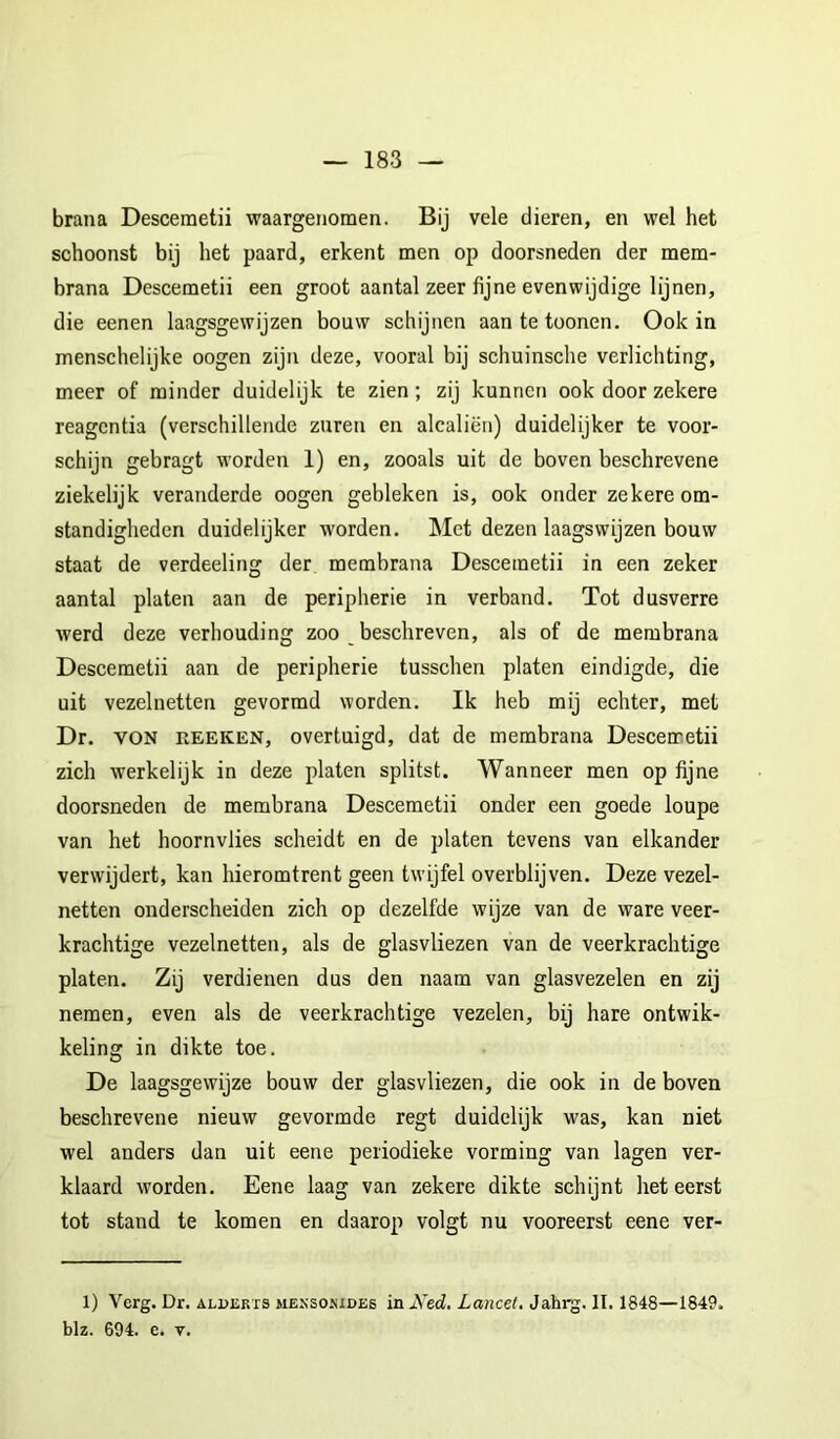 brana Descemetii waargenomen. Bij vele dieren, en wel het schoonst bij het paard, erkent men op doorsneden der mem- brana Descemetii een groot aantal zeer fijne evenwijdige lijnen, die eenen laagsgewijzen bouw schijnen aantetoonen. Ook in menschelijke oogen zijn deze, vooral bij schuinsche verlichting, meer of minder duidelijk te zien; zij kunnen ook door zekere reagentia (verschillende zuren en alcaliën) duidelijker te voor- schijn gebragt worden 1) en, zooals uit de boven beschrevene ziekelijk veranderde oogen gebleken is, ook onder zekere om- standigheden duidelijker worden. Met dezen laagswijzen bouw staat de verdeeling der membrana Descemetii in een zeker aantal platen aan de peripherie in verband. Tot dusverre werd deze verhouding zoo _ beschreven, als of de membrana Descemetii aan de peripherie tusschen platen eindigde, die uit vezelnetten gevormd worden. Ik heb mij echter, met Dr. VON REEKEN, overtuigd, dat de membrana Descemetii zich werkelijk in deze platen splitst. Wanneer men op fijne doorsneden de membrana Descemetii onder een goede loupe van het hoornvlies scheidt en de platen tevens van elkander verwijdert, kan hieromtrent geen twijfel overblijven. Deze vezel- netten onderscheiden zich op dezelfde wijze van de ware veer- krachtige vezelnetten, als de glasvliezen van de veerkrachtige platen. Zij verdienen dus den naam van glasvezelen en zij nemen, even als de veerkrachtige vezelen, bij hare ontwik- keling in dikte toe. De laagsgewijze bouw der glasvliezen, die ook in de boven beschrevene nieuw gevormde regt duidelijk was, kan niet wel anders dan uit eene periodieke vorming van lagen ver- klaard worden. Eene laag van zekere dikte schijnt het eerst tot stand te komen en daarop volgt nu vooreerst eene ver- 1) Verg. Dr. aldekts meksosides in Ned, Lancet, Jahrg. II, 1848—1849. blz. 694. c. V.