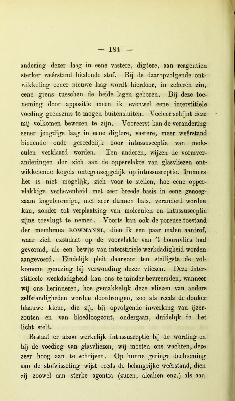 andering dezer laag in eene vastere, digtere, aan reagentien sterker weerstand biedende stof. Bij de daaropvolgende ont- wikkeling eener nieuwe laag wordt hierdoor, in zekeren zin, eene grens tusschen de beide lagen geboren. Bij deze toe- neming door appositie meen ik evenwel eene interstitiele voeding geenszins te mogen buitensluiten. Veeleer schijnt deze mij volkomen bewezen te zijn. Vooreerst kan de verandering eener jeugdige laag in eene digtere, vastere, meer weerstand biedende oude gereedelijk door intussusceptie van mole- culen verklaard worden. Ten anderen, wijzen de vormver- anderingen der zich aan de oppervlakte van glasvliezen ont- wikkelende kogels ontegenzeggelijk op intussusceptie. Immers het is niet mogelijk, zich voor te stellen, hoe eene opper- vlakkige verhevenheid met zeer breede basis in eene genoeg- zaam kogelvormige, met zeer dunnen hals, veranderd worden kan, zonder tot verplaatsing van moleculen en intussusceptie zijne toevlugt te nemen. Voorts kan ook de poreuse toestand der membrana bowmanni, dien ik een paar malen aantrof, waar zich exsudaat op de voorvlakte van ’t hoornvlies had gevormd, als een bewijs van interstitiele werkdadigheid worden aangevoerd. Eindelijk pleit daarvoor ten stelligste de vol- komene genezing bij verwonding dezer vliezen. Deze inter- stitieele werkdadigheid kan ons te minder bevreemden, wanneer wij ons herinneren, hoe gemakkelijk deze vliezen van andere zelfstandigheden worden doordrongen, zoo als reeds de donker blaauwe kleur, die zij, bij opvolgende inwerking van ijzer- zouten en van bloedloogzout, ondergaan, duidelijk in het licht stelt. Bestaat er alzoo werkelijk intussusceptie bij de wording en bij de voeding van glasvliezen, wij moeten ons wachten, deze zeer hoog aan te schrijven. Op hunne geringe deelneming aan de stofwisseling wijst reeds de belangrijke weerstand, dien zij zoowel aan sterke agentia (zuren, alcalien enz.) als aan
