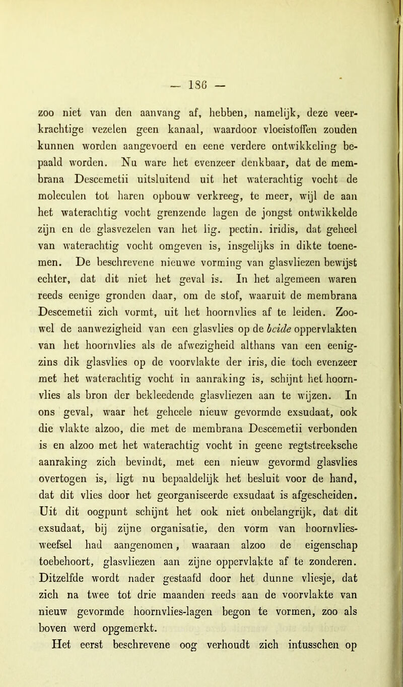 1S6 zoo niet van den aanvang af, hebben, namelijk, deze veer- krachtige vezelen geen kanaal, waardoor vloeistoffen zouden kunnen worden aangevoerd en eene verdere ontwikkeling be- paald worden. Nu ware het evenzeer denkbaar, dat de mem- brana Descemetii uitsluitend uit het waterachtig vocht de moleculen tot haren opbouw verkreeg, te meer, wijl de aan het waterachtig vocht grenzende lagen de jongst ontwikkelde zijn en de glasvezelen van het lig. pectin. iridis, dat geheel van waterachtig vocht omgeven is, insgelijks in dikte toene- men. De beschrevene nieuwe vorming van glasvliezen bewijst echter, dat dit niet het geval is. In het algemeen waren reeds eenige gronden daar, om de stof, waaruit de membrana Descemetii zich vormt, uit het hoornvlies af te leiden. Zoo- wel de aanwezigheid van een glasvlies op de beide oppervlakten van het hoornvlies als de afwezigheid althans van een eenig- zins dik glasvlies op de voorvlakte der iris, die toch evenzeer met het waterachtig vocht in aanraking is, schijnt het hoorn- vlies als bron der bekleedende glasvliezen aan te wijzen. In ons geval, waar het gehcele nieuw gevormde exsudaat, ook die vlakte alzoo, die met de membrana Descemetii verbonden is en alzoo met het waterachtig vocht in geene regtstreeksche aanraking zich bevindt, met een nieuw gevormd glasvlies overtogen is, ligt nu bepaaldelijk het besluit voor de hand, dat dit vlies door het georganiseerde exsudaat is afgescheiden. Uit dit oogpunt schijnt het ook niet onbelangrijk, dat dit exsudaat, bij zijne organisatie, den vorm van boornvlies- weefeel had aangenomen, waaraan alzoo de eigenschap toebehoort, glasvliezen aan zijne oppervlakte af te zonderen. Ditzelfde wordt nader gestaafd door het dunne vliesje, dat zich na twee tot drie maanden reeds aan de voorvlakte van nieuw gevormde hoornvlies-lagen begon te vormen, zoo als boven werd opgemerkt. Het eerst beschrevene oog verhoudt zich intusschen op