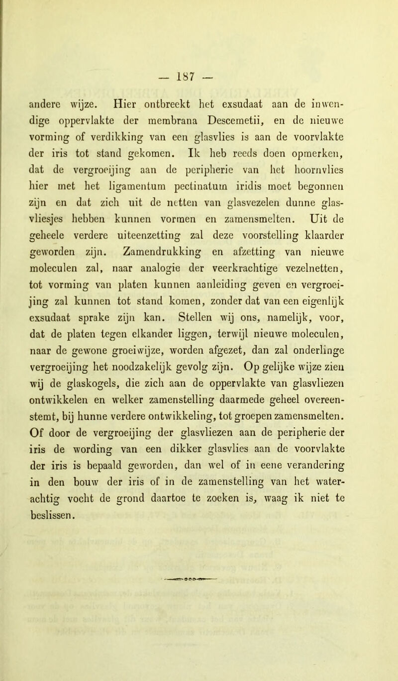 — 1S7 andere wijze. Hier ontbreekt het exsudaat aan de inwen- dige oppervlakte der membrana Descemetii, en de nieuwe vorming of verdikking van een glasvlies is aan de voorvlakte der iris tot stand gekomen. Ik heb reeds doen opmerken, dat de vergroeijing aan de peripherie van het hoornvlies hier met het ligamentum pectinatum iridis moet begonnen zijn en dat zich uit de netten van glasvezelen dunne glas- vliesjes hebben kunnen vormen en zamensmelten. Uit de geheele verdere uiteenzetting zal deze voorstelling klaarder geworden zijn. Zamendrukking en afzetting van nieuwe moleculen zal, naar analogie der veerkrachtige vezelnetten, tot vorming van platen kunnen aanleiding geven en vergroei- jing zal kunnen tot stand komen, zonder dat van een eigenlijk exsudaat sprake zijn kan. Stellen wij ons, namelijk, voor, dat de platen tegen elkander liggen, terwijl nieuwe moleculen, naar de gewone groeiwijze, worden afgezet, dan zal onderlinge vergroeijing het noodzakelijk gevolg zijn. Op gelijke wijze zieu wij de glaskogels, die zich aan de oppervlakte van glasvliezen ontwikkelen en welker zamenstelling daarmede geheel overeen- stemt, bij hunne verdere ontwikkeling, tot groepen zamensmelten. Of door de vergroeijing der glasvliezen aan de peripherie der iris de wording van een dikker glasvlies aan de voorvlakte der iris is bepaald geworden, dan wel of in eene verandering in den bouw der iris of in de zamenstelling van het water- achtig vocht de grond daartoe te zoeken is, waag ik niet te beslissen.