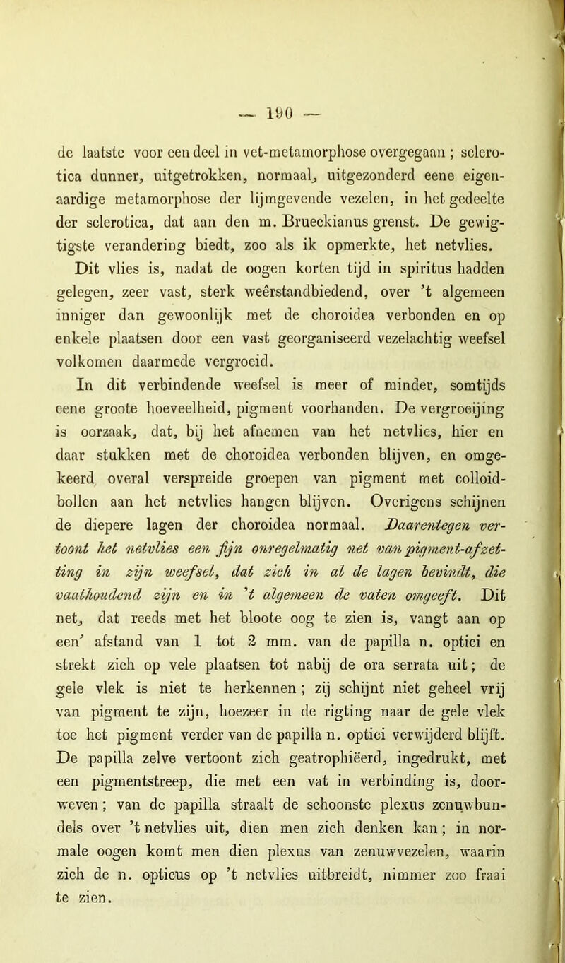 • 190 — de laatste voor eeu deel in vet-metamorphose overgegaan ; sclero- tica dunner, uitgetrokken, normaal, uitgezonderd eene eigen- aardige metamorphose der lijmgevende vezelen, in het gedeelte der sclerotica, dat aan den m. Brueckianus grenst. De gewig- tigste verandering biedt, zoo als ik opmerkte, het netvlies. Dit vlies is, nadat de oogen korten tijd in spiritus hadden gelegen, zeer vast, sterk weêrstandbiedend, over ’t algemeen inniger dan gewoonlijk met de choroidea verbonden en op enkele plaatsen door een vast georganiseerd vezelaehtig weefsel volkomen daarmede vergroeid. In dit verbindende weefsel is meer of minder, somtijds cene groote hoeveelheid, pigment voorhanden. De vergroeijing is oorzaak, dat, bij het afnemen van het netvlies, hier en daar stukken met de choroidea verbonden blijven, en omge- keerd overal verspreide groepen van pigment met colloid- bollen aan het netvlies hangen blijven. Overigens schijnen de diepere lagen der choroidea normaal. Daarentegen ver- toont het netvlies een fijn onregelmatig net van pigment-a,fzet- ting in zijn weefsel, dat zich in al de lagen bevindt, die vaathoudend zijn en in H algemeen de vaten omgeeft. Dit net, dat reeds met het bloote oog te zien is, vangt aan op een^ afstand van 1 tot 3 mm. van de papil!a n. optici en strekt zich op vele plaatsen tot nabij de ora serrata uit; de gele vlek is niet te herkennen ; zij schijnt niet geheel vrij van pigment te zijn, hoezeer in de rigting naar de gele vlek toe het pigment verder van de papilla n. optici verwijderd blijft. De papilla zelve vertoont zich geatrophiëerd, ingedrukt, met een pigmentstreep, die met een vat in verbinding is, door- weven ; van de papilla straalt de schoonste plexus zenuwbun- dels over ’t netvlies uit, dien men zich denken kan; in nor- male oogen komt men dien plexus van zenuwvezelen, waarin zich de n. opticus op ’t netvlies uitbreidt, nimmer zoo fraai te zien.