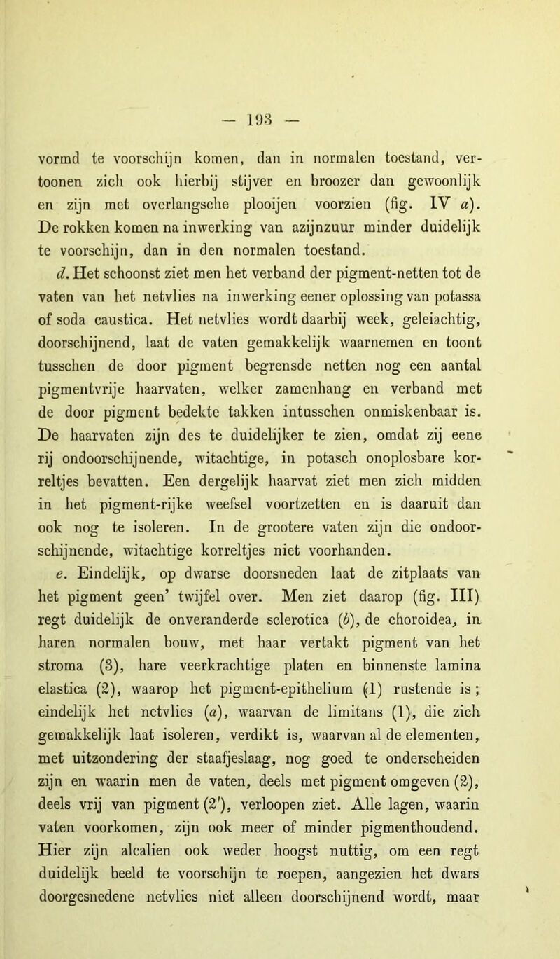 vonnd te voorschijn komen, dan in normalen toestand, ver- tonnen zicii ook liierbij stijver en broozer dan gewoonlijk en zijn met overlangsclie plooijen voorzien (fig. IV a). De rokken komen na inwerking van azijnzuur minder duidelijk te voorschijn, dan in den normalen toestand. d. Het schoonst ziet men het verband der pigment-netten tot de vaten van het netvlies na inwerking eener oplossing van potassa of soda caustica. Het netvlies wordt daarbij week, geleiachtig, doorschijnend, laat de vaten gemakkelijk waarnemen en toont tusschen de door pigment begrensde netten nog een aantal pigmentvrije haarvaten, welker zamenhang en verband met de door pigment bedekte takken intusschen onmiskenbaar is. De haarvaten zijn des te duidelijker te zien, omdat zij eene rij ondoorschijnende, witachtige, in potasch onoplosbare kor- reltjes bevatten. Een dergelijk haarvat ziet men zich midden in het pigment-rijke weefsel voortzetten en is daaruit dan ook nog te isoleren. In de grootere vaten zijn die ondoor- schijnende, witachtige korreltjes niet voorhanden. e. Eindelijk, op dwarse doorsneden laat de zitplaats van het pigment geen’ twijfel over. Men ziet daarop (fig. III) regt duidelijk de onveranderde sclerotica (ö), de choroidea, ia haren normalen bouw, met haar vertakt pigment van het stroma (3), hare veerkrachtige platen en binnenste lamina elastica (2), waarop het pigment-epitheliura (1) rustende is; eindelijk het netvlies (a), waarvan de limitans (1), die zich geraakkelijk laat isoleren, verdikt is, waarvan al de elementen, met uitzondering der staafjeslaag, nog goed te onderscheiden zijn en waarin men de vaten, deels met pigment omgeven (2), deels vrij van pigment (2'), verloopen ziet. Alle lagen, waarin vaten voorkomen, zijn ook meer of minder pigmenthoudend. Hier zijn alcalien ook weder hoogst nuttig, om een regt duidelijk beeld te voorschijn te roepen, aangezien het dwars doorgesnedene netvlies niet alleen doorschijnend wordt, maat